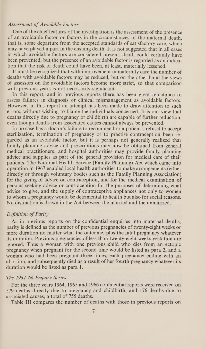 Assessment of Avoidable Factors One of the chief features of the investigation is the assessment of the presence of an avoidable factor or factors in the circumstances of the maternal death, that is, some departure from the accepted standards of satisfactory care, which may have played a part in the ensuing death. It is not suggested that in all cases in which avoidable factors are considered present, death could certainly have been prevented, but the presence of an avoidable factor is regarded as an indica- tion that the risk of death could have been, at least, materially lessened. It must be recognized that with improvement in maternity care the number of deaths with avoidable factors may be reduced, but on the other hand the views of assessors on the avoidable factors become more strict, so that comparison with previous years is not necessarily significant. In this report, and in previous reports there has been great reluctance to assess failures in diagnosis or clinical mismanagement as avoidable factors. However, in this report an attempt has been made to draw attention to such errors, without wishing to blame the individuals concerned. It is our view that deaths directly due to pregnancy or childbirth are capable of further reduction, even though deaths from associated causes cannot always be prevented. In no case has a doctor’s failure to recommend or a patient’s refusal to accept sterilization, termination of pregnancy or to practise contraception been re- garded as an avoidable factor, but it is perhaps not generally realized that family planning advice and prescriptions may now be obtained from general medical practitioners; and hospital authorities may provide family planning advice and supplies as part of the general provision for medical care of their patients. The National Health Service (Family Planning) Act which came into operation in 1967 enabled local health authorities to make arrangements (either directly or through voluntary bodies such as the Family Planning Association) for the giving of advice on contraception, and for the medical examination of persons seeking advice or contraception for the purposes of determining what advice to give, and the supply of contraceptive appliances not only to women to whom a pregnancy would be detrimental to health but also for social reasons. No distinction is drawn in the Act between the married and the unmarried. Definition of Parity As in previous reports on the confidential enquiries into maternal deaths, parity is defined as the number of previous pregnancies of twenty-eight weeks or more duration no matter what the outcome, plus the fatal pregnancy whatever its duration. Previous pregnancies of less than twenty-eight weeks gestation are ignored. Thus a woman with one previous child who dies from an ectopic pregnancy when pregnant for the second time would be listed as para 2, and a woman who had been pregnant three times, each pregnancy ending with an abortion, and subsequently died as a result of her fourth pregnancy whatever its duration would be listed as para 1. The 1964-66 Enquiry Series For the three years 1964, 1965 and 1966 confidential reports were received on 579 deaths directly due to pregnancy and childbirth, and 176 deaths due to associated causes, a total of 755 deaths. Table III compares the number of deaths with those in previous reports on a