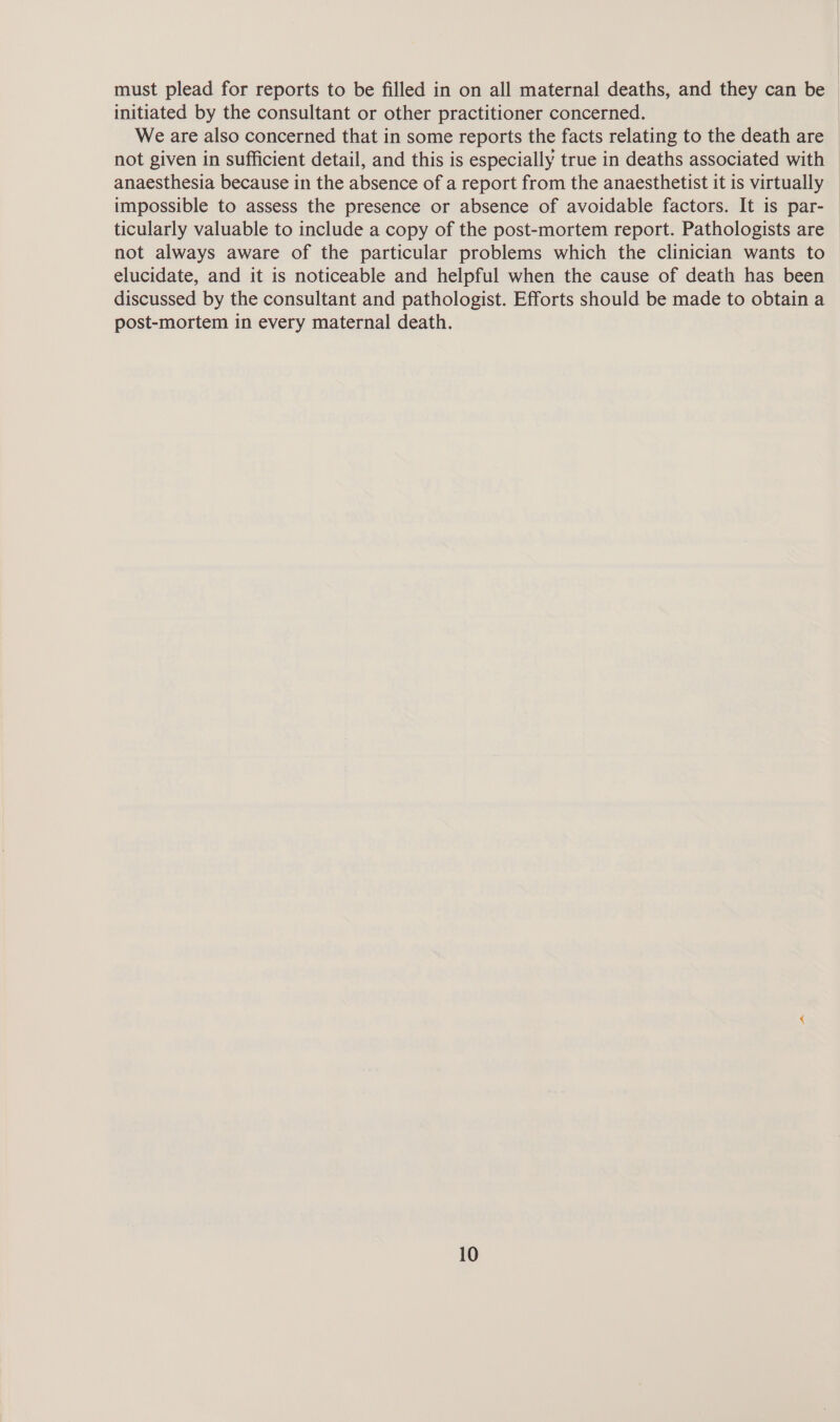 must plead for reports to be filled in on all maternal deaths, and they can be initiated by the consultant or other practitioner concerned. We are also concerned that in some reports the facts relating to the death are | not given in sufficient detail, and this is especially true in deaths associated with anaesthesia because in the absence of a report from the anaesthetist it is virtually impossible to assess the presence or absence of avoidable factors. It is par- ticularly valuable to include a copy of the post-mortem report. Pathologists are not always aware of the particular problems which the clinician wants to elucidate, and it is noticeable and helpful when the cause of death has been discussed by the consultant and pathologist. Efforts should be made to obtain a post-mortem in every maternal death.