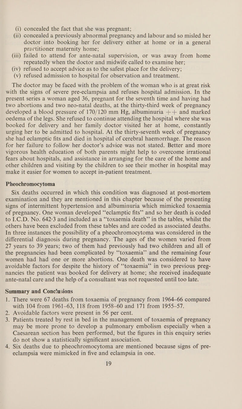 (1) concealed the fact that she was pregnant; (11) concealed a previously abnormal pregnancy and labour and so misled her doctor into booking her for delivery either at home or in a general practitioner maternity home; (111) failed to attend for ante-natal supervision, or was away from home repeatedly when the doctor and midwife called to examine her; (iv) refused to accept advice as to the safest place for the delivery; (v) refused admission to hospital for observation and treatment. The doctor may be faced with the problem of the woman who is at great risk with the signs of severe pre-eclampsia and refuses hospital admission. In the present series a woman aged 36, pregnant for the seventh time and having had two abortions and two neo-natal deaths, at the thirty-third week of pregnancy developed a blood pressure of 170/120 mm Hg, albuminuria -+--+ and marked oedema of the legs. She refused to continue attending the hospital where she was booked for delivery and her family doctor visited her at home, constantly urging her to be admitted to hospital. At the thirty-seventh week of pregnancy she had eclamptic fits and died in hospital of cerebral haemorrhage. The reason for her failure to follow her doctor’s advice was not stated. Better and more vigorous health education of both parents might help to overcome irrational fears about hospitals, and assistance in arranging for the care of the home and other children and visiting by the children to see their mother in hospital may make it easier for women to accept in-patient treatment. Pheochromocytoma Six deaths occurred in which this condition was diagnosed at post-mortem examination and they are mentioned in this chapter because of the presenting signs of intermittent hypertension and albuminuria which mimicked toxaemia of pregnancy. One woman developed “‘eclamptic fits’’ and so her death is coded to I.C.D. No. 642:3 and included as a “‘toxaemia death”’ in the tables, whilst the others have been excluded from these tables and are coded as associated deaths. In three instances the possibility of a pheochromocytoma was considered in the differential diagnosis during pregnancy. The ages of the women varied from 27 years to 39 years; two of them had previously had two children and all of the pregnancies had been complicated by “‘toxaemia’’ and the remaining four women had had one or more abortions. One death was considered to have avoidable factors for despite the history of “‘toxaemia’’ in two previous preg- nancies the patient was booked for delivery at home; she received inadequate ante-natal care and the help of a consultant was not requested until too late. Summary and Conclusions y 1. There were 67 deaths from toxaemia of pregnancy from 1964-66 compared with 104 from 1961-63, 118 from 1958-60 and 171 from 1955-57. 2. Avoidable factors were present in 56 per cent. 3. Patients treated by rest in bed in the management of toxaemia of pregnancy may be more prone to develop a pulmonary embolism especially when a Caesarean section has been performed, but the figures in this enquiry series do not show a statistically significant association. 4. Six deaths due to pheochromocytoma are mentioned because signs of pre- eclampsia were mimicked in five and eclampsia in one.