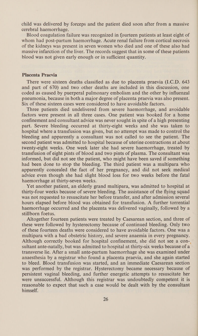 child was delivered by forceps and the patient died soon after from a massive cerebral haemorrhage. Blood coagulation failure was recognized in fourteen patients at least eight of whom had post-partum haemorrhage. Acute renal failure from cortical necrosis of the kidneys was present in seven women who died and one of these also had massive infarction of the liver. The records suggest that in some of these patients blood was not given early enough or in sufficient quantity. Placenta Praevia There were sixteen deaths classified as due to placenta praevia (I.C.D. 643 and part of 670) and two other deaths are included in this discussion, one coded as caused by puerperal pulmonary embolism and the other by influenzal pneumonia, because in both a major degree of placenta praevia was also present. Six of these sixteen cases were considered to have avoidable factors. Three patients died undelivered from severe haemorrhage, and avoidable factors were present in all three cases. One patient was booked for a home confinement and consultant advice was never sought in spite of a high presenting part. Severe bleeding occurred at thirty-eight weeks and she was taken to hospital where a transfusion was given, but no attempt was made to control the bleeding and apparently a consultant was not called to see the patient. The second patient was admitted to hospital because of uterine contractions at about twenty-eight weeks. One week later she had severe haemorrhage, treated by transfusion of eight pints of blood and two pints of plasma. The consultant was informed, but did not see the patient, who might have been saved if something had been done to stop the bleeding. The third patient was a multipara who apparently concealed the fact of her pregnancy, and did not seek medical advice even though she had slight blood loss for two weeks before the fatal haemorrhage at thirty-seven weeks. Yet another patient, an elderly grand multipara, was admitted to hospital at thirty-four weeks because of severe bleeding. The assistance of the flying squad was not requested to resuscitate her before transfer, and after admission several hours elapsed before blood was obtained for transfusion. A further torrential haemorrhage occurred and the placenta was delivered vaginally, followed by a stillborn foetus. Altogether fourteen patients were treated by Caesarean section, and three of these were followed by hysterectomy because of continued bleeding. Only two of these fourteen deaths were considered to have avoidable factors. One was a multipara with a bad obstetric history, and severe anaemia in every pregnancy. Although correctly booked for hospital confinement, she did not see a con-, sultant ante-natally, but was admitted to hospital at thirty-six weeks because of a transverse lie. After a small ante-partum haemorrhage she was examined under anaesthesia by a registrar who found a placenta praevia, and she again started to bleed. Blood transfusion was started, and an immediate Caesarean section was performed by the registrar. Hysterectomy became necessary because of persistent vaginal bleeding, and further energetic attempts to resuscitate her were unsuccessful. Although this registrar was undoubtedly competent it is reasonable to expect that such a case would be dealt with by the consultant himself.