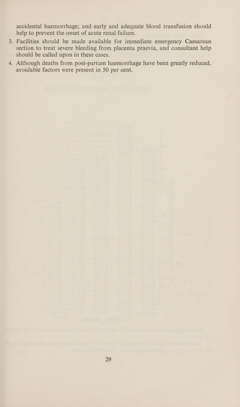 accidental haemorrhage; and early and adequate blood transfusion should help to prevent the onset of acute renal failure. . Facilities should be made available for immediate emergency Caesarean section to treat severe bleeding from placenta praevia, and consultant help should be called upon in these cases. . Although deaths from post-partum haemorrhage have been greatly reduced, avoidable factors were present in 50 per cent.