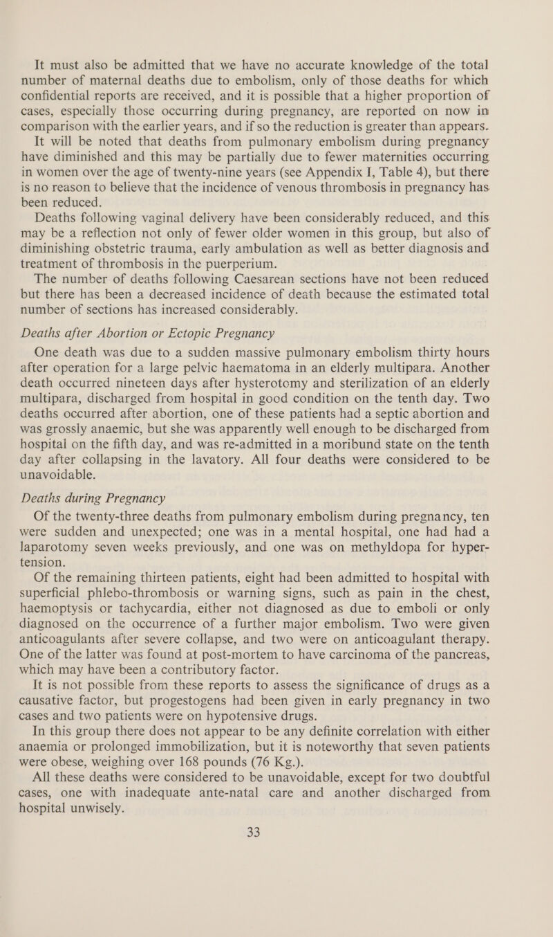 number of maternal deaths due to embolism, only of those deaths for which confidential reports are received, and it is possible that a higher proportion of cases, especially those occurring during pregnancy, are reported on now in comparison with the earlier years, and if so the reduction is greater than appears. It will be noted that deaths from pulmonary embolism during pregnancy have diminished and this may be partially due to fewer maternities occurring. in women over the age of twenty-nine years (see Appendix I, Table 4), but there is no reason to believe that the incidence of venous thrombosis in pregnancy has been reduced. Deaths following vaginal delivery have been considerably reduced, and this may be a reflection not only of fewer older women in this group, but also of diminishing obstetric trauma, early ambulation as well as better diagnosis and treatment of thrombosis in the puerperium. The number of deaths following Caesarean sections have not been reduced but there has been a decreased incidence of death because the estimated total number of sections has increased considerably. Deaths after Abortion or Ectopic Pregnancy One death was due to a sudden massive pulmonary embolism thirty hours after operation for a large pelvic haematoma in an elderly multipara. Another death occurred nineteen days after hysterotomy and sterilization of an elderly multipara, discharged from hospital in good condition on the tenth day. Two deaths occurred after abortion, one of these patients had a septic abortion and was grossly anaemic, but she was apparently well enough to be discharged from hospital on the fifth day, and was re-admitted in a moribund state on the tenth day after collapsing in the lavatory. All four deaths were considered to be unavoidable. Deaths during Pregnancy Of the twenty-three deaths from pulmonary embolism during pregnancy, ten were sudden and unexpected; one was in a mental hospital, one had had a laparotomy seven weeks previously, and one was on methyldopa for hyper- tension. Of the remaining thirteen patients, eight had been admitted to hospital with superficial phlebo-thrombosis or warning signs, such as pain in the chest, haemoptysis or tachycardia, either not diagnosed as due to emboli or only diagnosed on the occurrence of a further major embolism. Two were given anticoagulants after severe collapse, and two were on anticoagulant therapy. One of the latter was found at post-mortem to have carcinoma of the pancreas, which may have been a contributory factor. It is not possible from these reports to assess the significance of drugs as a causative factor, but progestogens had been given in early pregnancy in two cases and two patients were on hypotensive drugs. In this group there does not appear to be any definite correlation with either anaemia or prolonged immobilization, but it is noteworthy that seven patients were obese, weighing over 168 pounds (76 Kg.). All these deaths were considered to be unavoidable, except for two doubtful cases, one with inadequate ante-natal care and another discharged from hospital unwisely. 33