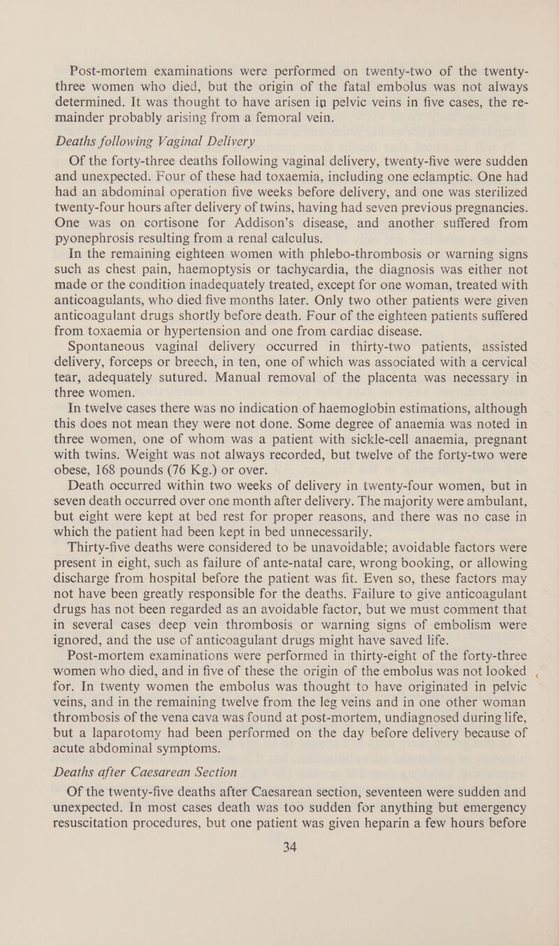 Post-mortem examinations were performed on twenty-two of the twenty- three women who died, but the origin of the fatal embolus was not always determined. It was thought to have arisen in pelvic veins in five cases, the re- mainder probably arising from a femoral vein. Deaths following Vaginal Delivery Of the forty-three deaths following vaginal delivery, twenty-five were sudden and unexpected. Four of these had toxaemia, including one eclamptic. One had had an abdominal operation five weeks before delivery, and one was sterilized twenty-four hours after delivery of twins, having had seven previous pregnancies. One was on cortisone for Addison’s disease, and another suffered from pyonephrosis resulting from a renal calculus. In the remaining eighteen women with phlebo-thrombosis or warning signs such as chest pain, haemoptysis or tachycardia, the diagnosis was either not made or the condition inadequately treated, except for one woman, treated with anticoagulants, who died five months later. Only two other patients were given anticoagulant drugs shortly before death. Four of the eighteen patients suffered from toxaemia or hypertension and one from cardiac disease. Spontaneous vaginal delivery occurred in thirty-two patients, assisted delivery, forceps or breech, in ten, one of which was associated with a cervical tear, adequately sutured. Manual removal of the placenta was necessary in three women. In twelve cases there was no indication of haemoglobin estimations, although this does not mean they were not done. Some degree of anaemia was noted in three women, one of whom was a patient with sickle-cell anaemia, pregnant with twins. Weight was not always recorded, but twelve of the forty-two were obese, 168 pounds (76 Kg.) or over. Death occurred within two weeks of delivery in twenty-four women, but in seven death occurred over one month after delivery. The majority were ambulant, but eight were kept at bed rest for proper reasons, and there was no case in which the patient had been kept in bed unnecessarily. Thirty-five deaths were considered to be unavoidable; avoidable factors were present in eight, such as failure of ante-natal care, wrong booking, or allowing discharge from hospital before the patient was fit. Even so, these factors may not have been greatly responsible for the deaths. Failure to give anticoagulant drugs has not been regarded as an avoidable factor, but we must comment that in several cases deep vein thrombosis or warning signs of embolism were ignored, and the use of anticoagulant drugs might have saved life. Post-mortem examinations were performed in thirty-eight of the forty-three women who died, and in five of these the origin of the embolus was not looked for. In twenty women the embolus was thought to have originated in pelvic veins, and in the remaining twelve from the leg veins and in one other woman thrombosis of the vena cava was found at post-mortem, undiagnosed during life, but a laparotomy had been performed on the day before delivery because of acute abdominal symptoms. Deaths after Caesarean Section Of the twenty-five deaths after Caesarean section, seventeen were sudden and unexpected. In most cases death was too sudden for anything but emergency resuscitation procedures, but one patient was given heparin a few hours before
