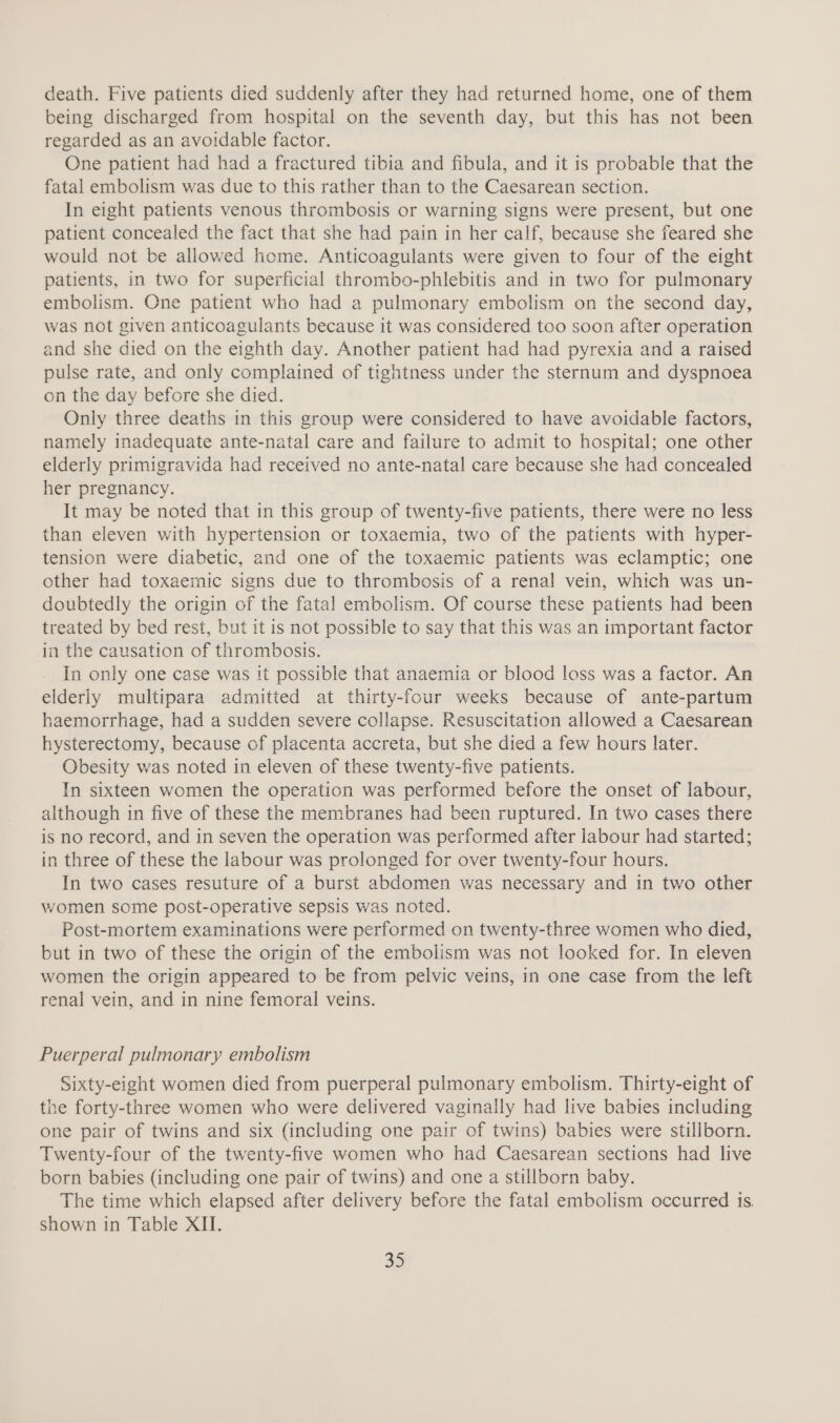 death. Five patients died suddenly after they had returned home, one of them being discharged from hospital on the seventh day, but this has not been regarded as an avoidable factor. One patient had had a fractured tibia and fibula, and it is probable that the fatal embolism was due to this rather than to the Caesarean section. In eight patients venous thrombosis or warning signs were present, but one patient concealed the fact that she had pain in her calf, because she feared she would not be allowed home. Anticoagulants were given to four of the eight patients, in two for superficial thrombo-phlebitis and in two for pulmonary embolism. One patient who had a pulmonary embolism on the second day, was not given anticoagulants because it was considered too soon after operation and she died on the eighth day. Another patient had had pyrexia and a raised pulse rate, and only complained of tightness under the sternum and dyspnoea on the day before she died. Only three deaths in this group were considered to have avoidable factors, namely inadequate ante-natal care and failure to admit to hospital; one other elderly primigravida had received no ante-natal care because she had concealed her pregnancy. It may be noted that in this group of twenty-five patients, there were no less than eleven with hypertension or toxaemia, two of the patients with hyper- tension were diabetic, and one of the toxaemic patients was eclamptic; one other had toxaemic signs due to thrombosis of a renal vein, which was un- doubtedly the origin of the fatal embolism. Of course these patients had been treated by bed rest, but it is not possible to say that this was an important factor in the causation of thrombosis. } In only one case was it possible that anaemia or blood loss was a factor. An elderly multipara admitted at thirty-four weeks because of ante-partum haemorrhage, had a sudden severe collapse. Resuscitation allowed a Caesarean hysterectomy, because of placenta accreta, but she died a few hours later. Obesity was noted in eleven of these twenty-five patients. In sixteen women the operation was performed before the onset of labour, although in five of these the membranes had been ruptured. In two cases there is no record, and in seven the operation was performed after labour had started; in three of these the labour was prolonged for over twenty-four hours. In two cases resuture of a burst abdomen was necessary and in two other women some post-operative sepsis was noted. Post-mortem examinations were performed on twenty-three women who died, but in two of these the origin of the embolism was not looked for. In eleven women the origin appeared to be from pelvic veins, in one case from the left renal vein, and in nine femoral veins. Puerperal pulmonary embolism Sixty-eight women died from puerperal pulmonary embolism. Thirty-eight of the forty-three women who were delivered vaginally had live babies including one pair of twins and six (including one pair of twins) babies were stillborn. Twenty-four of the twenty-five women who had Caesarean sections had live born babies (including one pair of twins) and one a stillborn baby. The time which elapsed after delivery before the fatal embolism occurred is. shown in Table XII.