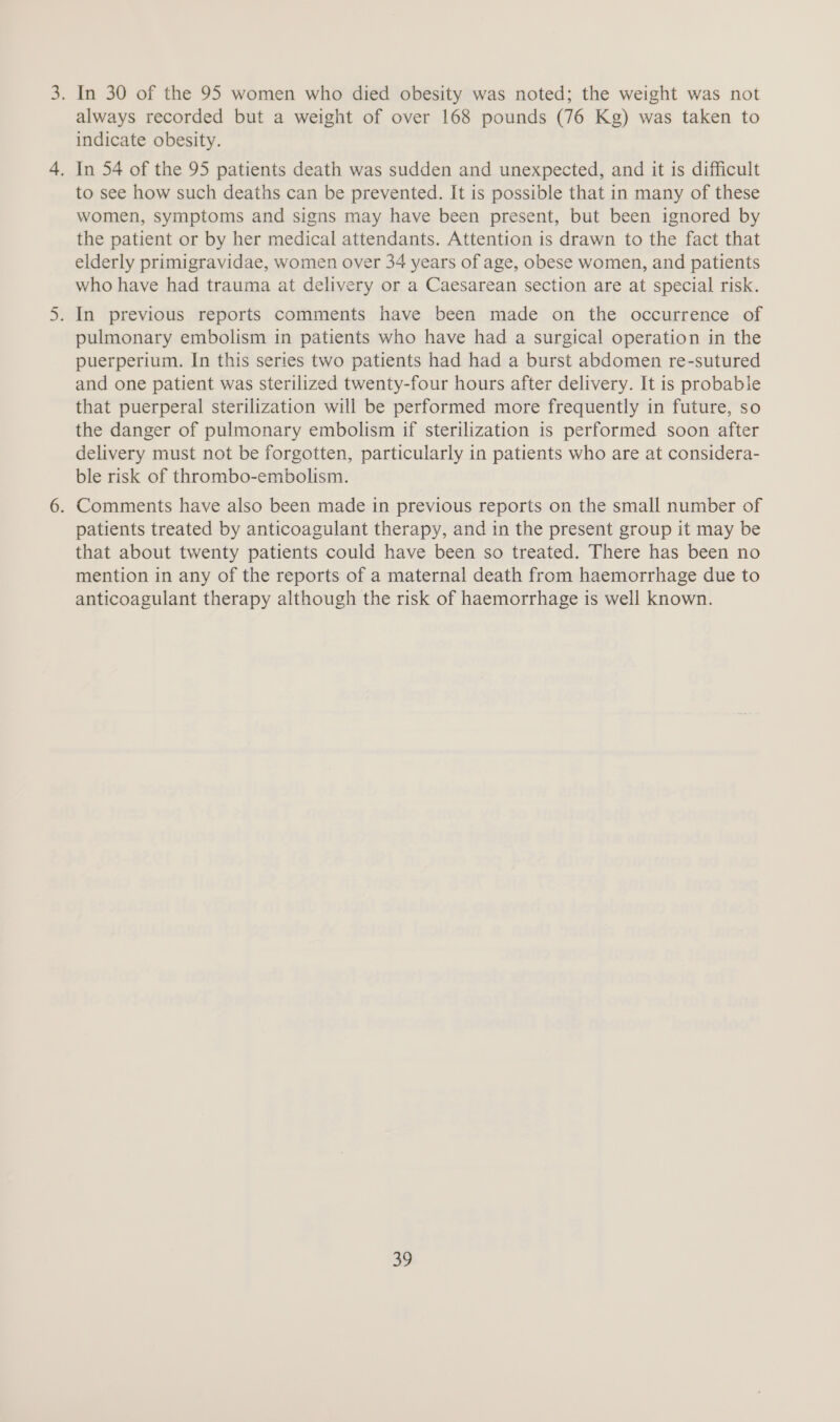 always recorded but a weight of over 168 pounds (76 Kg) was taken to indicate obesity. . In 54 of the 95 patients death was sudden and unexpected, and it is difficult to see how such deaths can be prevented. It is possible that in many of these women, symptoms and signs may have been present, but been ignored by the patient or by her medical attendants. Attention is drawn to the fact that elderly primigravidae, women over 34 years of age, obese women, and patients who have had trauma at delivery or a Caesarean section are at special risk. . In previous reports comments have been made on the occurrence of pulmonary embolism in patients who have had a surgical operation in the puerperium. In this series two patients had had a burst abdomen re-sutured and one patient was sterilized twenty-four hours after delivery. It is probable that puerperal sterilization will be performed more frequently in future, so the danger of pulmonary embolism if sterilization is performed soon after delivery must not be forgotten, particularly in patients who are at considera- ble risk of thrombo-embolism. . Comments have also been made in previous reports on the small number of patients treated by anticoagulant therapy, and in the present group it may be that about twenty patients could have been so treated. There has been no mention in any of the reports of a maternal death from haemorrhage due to anticoagulant therapy although the risk of haemorrhage is well known. 35