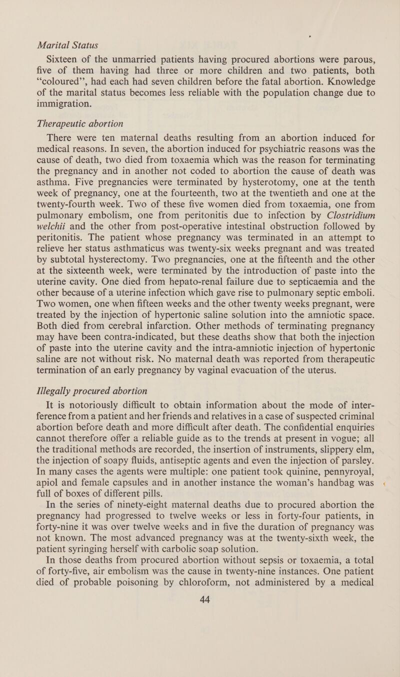Marital Status Sixteen of the unmarried patients having procured abortions were parous, five of them having had three or more children and two patients, both ““coloured’’, had each had seven children before the fatal abortion. Knowledge of the marital status becomes less reliable with the population change due to immigration. Therapeutic abortion There were ten maternal deaths resulting from an abortion induced for medical reasons. In seven, the abortion induced for psychiatric reasons was the cause of death, two died from toxaemia which was the reason for terminating the pregnancy and in another not coded to abortion the cause of death was asthma. Five pregnancies were terminated by hysterotomy, one at the tenth week of pregnancy, one at the fourteenth, two at the twentieth and one at the twenty-fourth week. Two of these five women died from toxaemia, one from pulmonary embolism, one from peritonitis due to infection by Clostridium welchii and the other from post-operative intestinal obstruction followed by peritonitis. The patient whose pregnancy was terminated in an attempt to relieve her status asthmaticus was twenty-six weeks pregnant and was treated by subtotal hysterectomy. Two pregnancies, one at the fifteenth and the other at the sixteenth week, were terminated by the introduction of paste into the uterine cavity. One died from hepato-renal failure due to septicaemia and the other because of a uterine infection which gave rise to pulmonary septic emboli. Two women, one when fifteen weeks and the other twenty weeks pregnant, were treated by the injection of hypertonic saline solution into the amniotic space. Both died from cerebral infarction. Other methods of terminating pregnancy may have been contra-indicated, but these deaths show that both the injection of paste into the uterine cavity and the intra-amniotic injection of hypertonic saline are not without risk. No maternal death was reported from therapeutic termination of an early pregnancy by vaginal evacuation of the uterus. Illegally procured abortion It is notoriously difficult to obtain information about the mode of inter- ference from a patient and her friends and relatives in a case of suspected criminal abortion before death and more difficult after death. The confidential enquiries cannot therefore offer a reliable guide as to the trends at present in vogue; all the traditional methods are recorded, the insertion of instruments, slippery elm, the injection of soapy fluids, antiseptic agents and even the injection of parsley. In many cases the agents were multiple: one patient took quinine, pennyroyal, apiol and female capsules and in another instance the woman’s handbag was full of boxes of different pills. In the series of ninety-eight maternal deaths due to procured abortion the pregnancy had progressed to twelve weeks or less in forty-four patients, in forty-nine it was over twelve weeks and in five the duration of pregnancy was not known. The most advanced pregnancy was at the twenty-sixth week, the patient syringing herself with carbolic soap solution. In those deaths from procured abortion without sepsis or toxaemia, a total of forty-five, air embolism was the cause in twenty-nine instances. One patient died of probable poisoning by chloroform, not administered by a medical