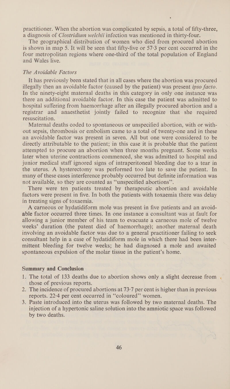 € practitioner. When the abortion was complicated by sepsis, a total of fifty-three, a diagnosis of Clostridium welchii infection was mentioned in thirty-four. The geographical distribution of women who died from procured abortion is shown in map 5. It will be seen that fifty-five or 57:3 per cent occurred in the four metropolitan regions where one-third of the total population of England and Wales live. The Avoidable Factors It has previously been stated that in all cases where the abortion was procured illegally then an avoidable factor (caused by the patient) was present ipso facto. In the ninety-eight maternal deaths in this category in only one instance was there an additional avoidable factor. In this case the patient was admitted to hospital suffering from haemorrhage after an illegally procured abortion and a registrar and anaesthetist jointly failed to recognize that she required resuscitation. Maternal deaths coded to spontaneous or unspecified abortion, with or with- out sepsis, thrombosis or embolism came to a total of twenty-one and in these an avoidable factor was present in seven. All but one were considered to be directly attributable to the patient; in this case it is probable that the patient attempted to procure an abortion when three months pregnant. Some weeks later when uterine contractions commenced, she was admitted to hospital and junior medical staff ignored signs of intraperitoneal bleeding due to a tear in the uterus. A hysterectomy was performed too late to save the patient. In many of these cases interference probably occurred but definite information was not available, so they are counted as “‘unspecified abortions’’. There were ten patients treated by therapeutic abortion and avoidable factors were present in five. In both the patients with toxaemia there was delay in treating signs of toxaemia. A carneous or hydatidiform mole was present in five patients and an avoid- able factor occurred three times. In one instance a consultant was at fault for allowing a junior member of his team to evacuate a carneous mole of twelve weeks’ duration (the patent died of haemorrhage); another maternal death involving an avoidable factor was due to a general practitioner failing to seek consultant help in a case of hydatidiform mole in which there had been inter- mittent bleeding for twelve weeks; he had diagnosed a mole and awaited spontaneous expulsion of the molar tissue in the patient’s home. Summary and Conclusion !. The total of 133 deaths due to abortion shows only a slight decrease from those of previous reports. 2. The incidence of procured abortions at 73-7 per cent is higher than in previous reports. 22-4 per cent occurred in “‘coloured’’ women. 3. Paste introduced into the uterus was followed by two maternal deaths. The injection of a hypertonic saline solution into the amniotic space was followed by two deaths.