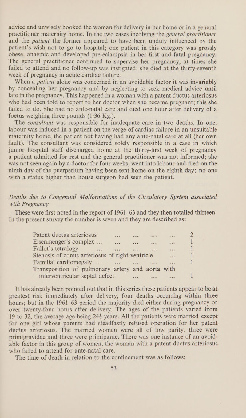 advice and unwisely booked the woman for delivery in her home or in a general practitioner maternity home. In the two cases incolving the general practitioner and the patient the former appeared to have been unduly influenced by the patient’s wish not to go to hospital; one patient in this category was grossly obese, anaemic and developed pre-eclampsia in her first and fatal pregnancy. The general practitioner continued to supervise her pregnancy, at times she failed to attend and no follow-up was instigated; she died at the thirty-seventh week of pregnancy in acute cardiac failure. When a patient alone was concerned in an avoidable factor it was invariably by concealing her pregnancy and by neglecting to seek medical advice until late in the pregnancy. This happened in a woman with a patent ductus arteriosus who had been told to report to her doctor when she became pregnant; this she failed to do. She had no ante-natal care and died one hour after delivery of a foetus weighing three pounds (1:36 Kg.). The consultant was responsible for inadequate care in two deaths. In one, labour was induced in a patient on the verge of cardiac failure in an unsuitable maternity home, the patient not having had any ante-natal care at all (her own fault). The consultant was considered solely responsible in a case in which junior hospital staff discharged home at the thirty-first week of pregnancy a patient admitted for rest and the general practitioner was not informed; she was not seen again by a doctor for four weeks, went into labour and died on the ninth day of the puerperium having been sent home on the eighth day; no one with a status higher than house surgeon had seen the patient. Deaths due to Congenital Malformations of the Circulatory System associated with Pregnancy These were first noted in the report of 1961-63 and they then totalled thirteen. In the present survey the number is seven and they are described as: Patent ductus arteriosus Eisenmenger’s complex ... Fallot’s tetralogy ae Stenosis of conus arteriosus of right ventricle Familial cardiomegaly ... ree Transposition of pulmonary artery and aorta with interventricular septal defect ee ee ie 1 ee NO) It has already been pointed out that in this series these patients appear to be at greatest risk immediately after delivery, four deaths occurring within three hours; but in the 1961-63 period the majority died either during pregnancy or over twenty-four hours after delivery. The ages of the patients varied from 19 to 32, the average age being 24% years. All the patients were married except for one girl whose parents had steadfastly refused operation for her patent ductus arteriosus. The married women were all of low parity, three were primigravidae and three were primiparae. There was one instance of an avoid- able factor in this group of women, the woman with a patent ductus arteriosus who failed to attend for ante-natal care. The time of death in relation to the confinement was as follows: