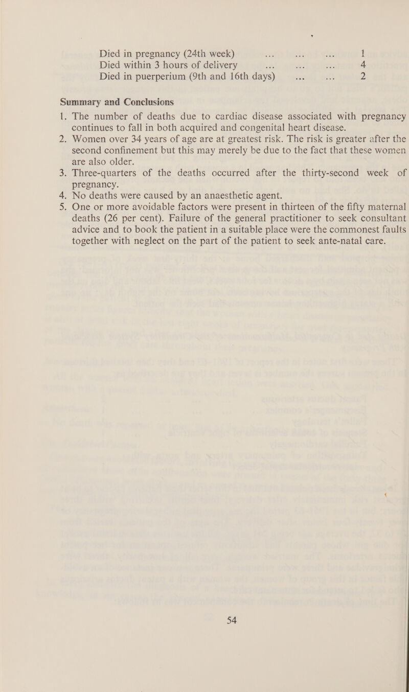 Died in pregnancy (24th week) oe sex in: 1 Died within 3 hours of delivery ne er 4 Died in puerperium (9th and 16th days) cen ak 2 The number of deaths due to cardiac disease associated with pregnancy continues to fall in both acquired and congenital heart disease. Women over 34 years of age are at greatest risk. The risk is greater after the second confinement but this may merely be due to the fact that these women are also older. pregnancy. deaths (26 per cent). Failure of the general practitioner to seek consultant advice and to book the patient in a suitable place were the commonest faults together with neglect on the part of the patient to seek ante-natal care.