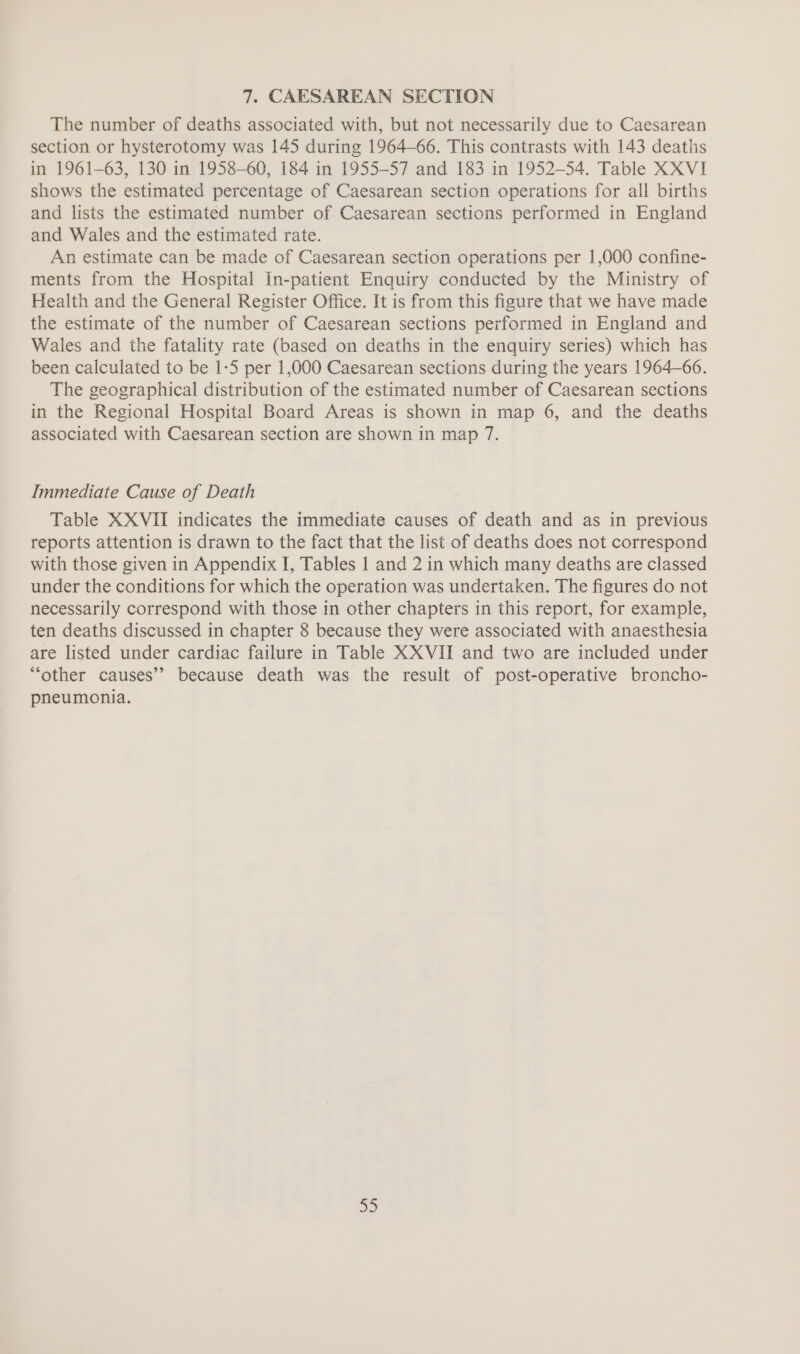 7. CAESAREAN SECTION The number of deaths associated with, but not necessarily due to Caesarean section or hysterotomy was 145 during 1964-66. This contrasts with 143 deaths in 1961-63, 130 in 1958-60, 184 in 1955-57 and 183 in 1952-54. Table XXVI shows the estimated percentage of Caesarean section operations for all births and lists the estimated number of Caesarean sections performed in England and Wales and the estimated rate. An estimate can be made of Caesarean section operations per 1,000 confine- ments from the Hospital In-patient Enquiry conducted by the Ministry of Health and the General Register Office. It is from this figure that we have made the estimate of the number of Caesarean sections performed in England and Wales and the fatality rate (based on deaths in the enquiry series) which has been calculated to be 1:5 per 1,000 Caesarean sections during the years 1964-66. The geographical distribution of the estimated number of Caesarean sections in the Regional Hospital Board Areas is shown in map 6, and the deaths associated with Caesarean section are shown in map 7. Immediate Cause of Death Table XXVII indicates the immediate causes of death and as in previous reports attention is drawn to the fact that the list of deaths does not correspond with those given in Appendix I, Tables 1 and 2 in which many deaths are classed under the conditions for which the operation was undertaken. The figures do not necessarily correspond with those in other chapters in this report, for example, ten deaths discussed in chapter 8 because they were associated with anaesthesia are listed under cardiac failure in Table XX VII and two are included under “other causes’? because death was the result of post-operative broncho- pneumonia. aD