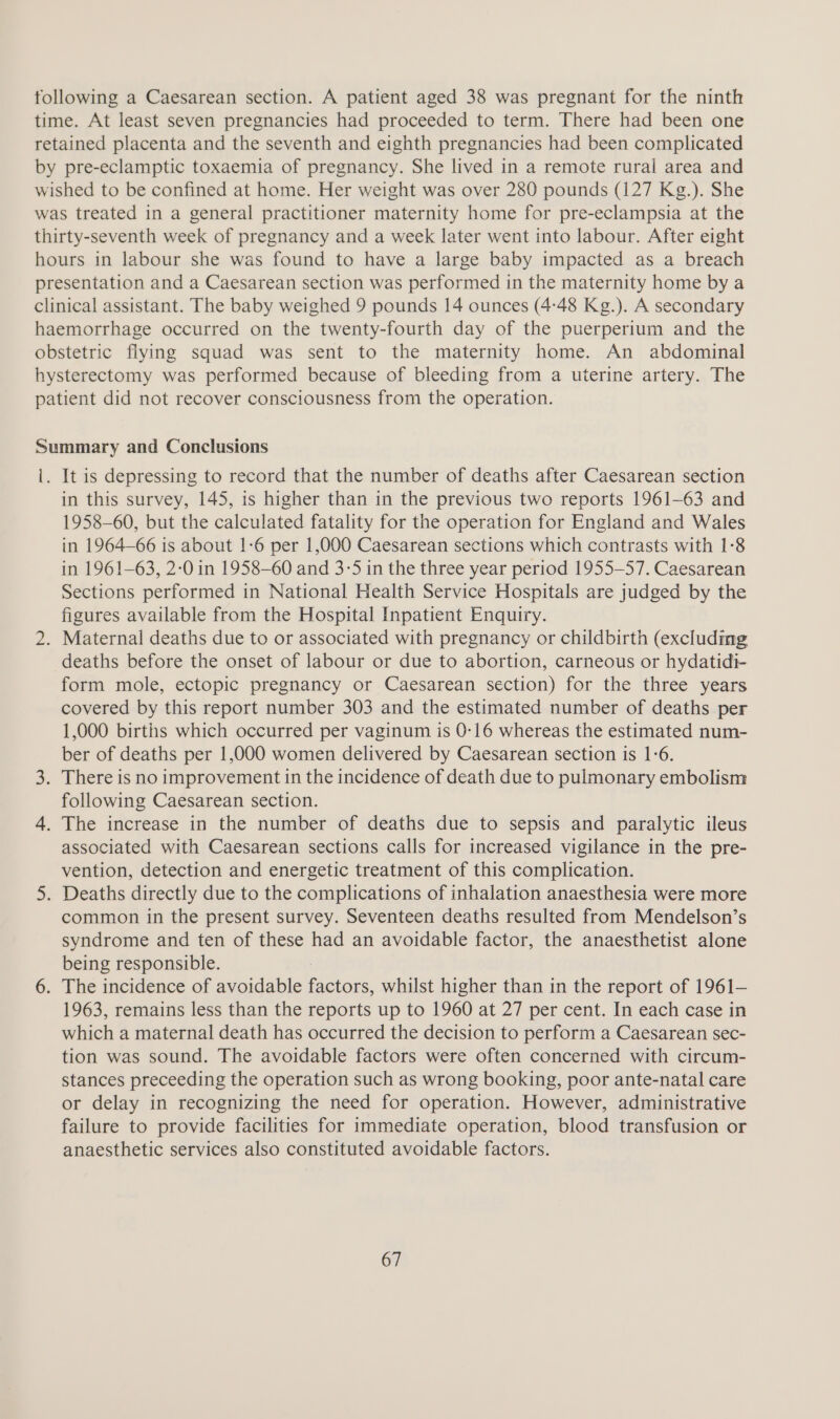 tollowing a Caesarean section. A patient aged 38 was pregnant for the ninth time. At least seven pregnancies had proceeded to term. There had been one retained placenta and the seventh and eighth pregnancies had been complicated by pre-eclamptic toxaemia of pregnancy. She lived in a remote rural area and wished to be confined at home. Her weight was over 280 pounds (127 Kg.). She was treated in a general practitioner maternity home for pre-eclampsia at the thirty-seventh week of pregnancy and a week later went into labour. After eight hours in labour she was found to have a large baby impacted as a breach presentation and a Caesarean section was performed in the maternity home by a clinical assistant. The baby weighed 9 pounds 14 ounces (4:48 Kg.). A secondary haemorrhage occurred on the twenty-fourth day of the puerperium and the obstetric flying squad was sent to the maternity home. An abdominal hysterectomy was performed because of bleeding from a uterine artery. The patient did not recover consciousness from the operation. Summary and Conclusions |. It is depressing to record that the number of deaths after Caesarean section in this survey, 145, is higher than in the previous two reports 1961-63 and 1958-60, but the calculated fatality for the operation for England and Wales in 1964-66 is about 1-6 per 1,000 Caesarean sections which contrasts with 1-8 in 1961-63, 2:0 in 1958-60 and 3-5 in the three year period 1955-57. Caesarean Sections performed in National Health Service Hospitals are judged by the figures available from the Hospital Inpatient Enquiry. 2. Maternal deaths due to or associated with pregnancy or childbirth (excludmg deaths before the onset of labour or due to abortion, carneous or hydatidi- form mole, ectopic pregnancy or Caesarean section) for the three years covered by this report number 303 and the estimated number of deaths per 1,000 births which occurred per vaginum is 0-16 whereas the estimated num- ber of deaths per 1,000 women delivered by Caesarean section is 1-6. 3. There is no improvement in the incidence of death due to pulmonary embolism following Caesarean section. 4. The increase in the number of deaths due to sepsis and paralytic ileus associated with Caesarean sections calls for increased vigilance in the pre- vention, detection and energetic treatment of this complication. 5. Deaths directly due to the complications of inhalation anaesthesia were more common in the present survey. Seventeen deaths resulted from Mendelson’s syndrome and ten of these had an avoidable factor, the anaesthetist alone being responsible. 6. The incidence of avoidable Mahan. whilst higher than in the report of 1961— 1963, remains less than the reports up to 1960 at 27 per cent. In each case in which a maternal death has occurred the decision to perform a Caesarean sec- tion was sound. The avoidable factors were often concerned with circum- stances preceeding the operation such as wrong booking, poor ante-natal care or delay in recognizing the need for operation. However, administrative failure to provide facilities for immediate operation, blood transfusion or anaesthetic services also constituted avoidable factors.