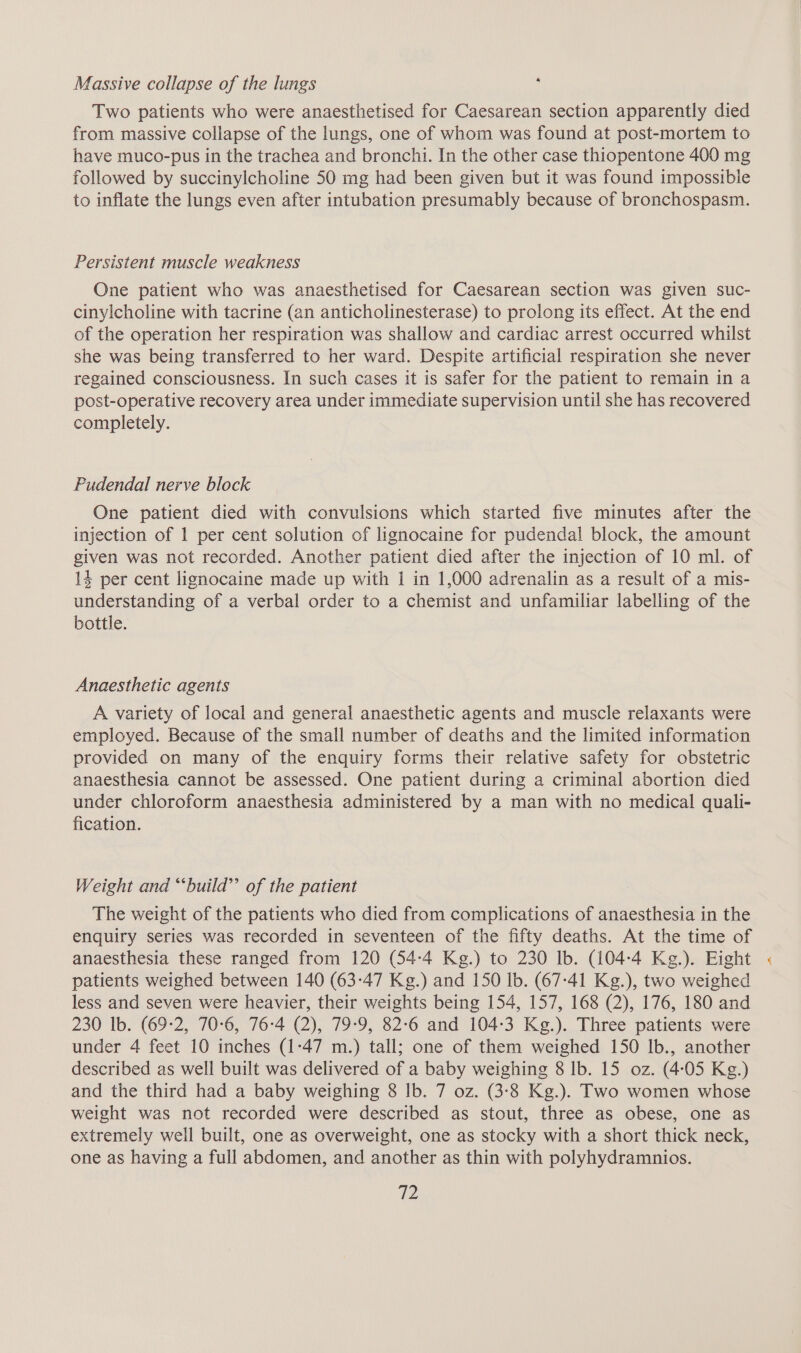 « Massive collapse of the lungs Two patients who were anaesthetised for Caesarean section apparently died from massive collapse of the lungs, one of whom was found at post-mortem to have muco-pus in the trachea and bronchi. In the other case thiopentone 400 mg followed by succinylcholine 50 mg had been given but it was found impossible to inflate the lungs even after intubation presumably because of bronchospasm. Persistent muscle weakness One patient who was anaesthetised for Caesarean section was given suc- cinylcholine with tacrine (an anticholinesterase) to prolong its effect. At the end of the operation her respiration was shallow and cardiac arrest occurred whilst she was being transferred to her ward. Despite artificial respiration she never regained consciousness. In such cases it is safer for the patient to remain in a post-operative recovery area under immediate supervision until she has recovered completely. Pudendal nerve block One patient died with convulsions which started five minutes after the injection of 1 per cent solution of lignocaine for pudendal block, the amount given was not recorded. Another patient died after the injection of 10 ml. of 14 per cent lignocaine made up with 1 in 1,000 adrenalin as a result of a mis- understanding of a verbal order to a chemist and unfamiliar labelling of the bottle. Anaesthetic agents A variety of local and general anaesthetic agents and muscle relaxants were employed. Because of the small number of deaths and the limited information provided on many of the enquiry forms their relative safety for obstetric anaesthesia cannot be assessed. One patient during a criminal abortion died under chloroform anaesthesia administered by a man with no medical quali- fication. Weight and “‘build’’ of the patient The weight of the patients who died from complications of anaesthesia in the enquiry series was recorded in seventeen of the fifty deaths. At the time of anaesthesia these ranged from 120 (54-4 Kg.) to 230 lb. (104-4 Kg.). Eight patients weighed between 140 (63-47 Kg.) and 150 lb. (67-41 Kg.), two weighed less and seven were heavier, their weights being 154, 157, 168 (2), 176, 180 and 230 Ib. (69-2, 70:6, 76-4 (2), 79:9, 82:6 and 104-3 Kg.). Three patients were under 4 feet 10 inches (1:47 m.) tall; one of them weighed 150 Ib., another described as well built was delivered of a baby weighing 8 Ib. 15 oz. (4:05 Kg.) and the third had a baby weighing 8 lb. 7 oz. (3-8 Kg.). Two women whose weight was not recorded were described as stout, three as obese, one as extremely well built, one as overweight, one as stocky with a short thick neck, one as having a full abdomen, and another as thin with polyhydramnios. ve