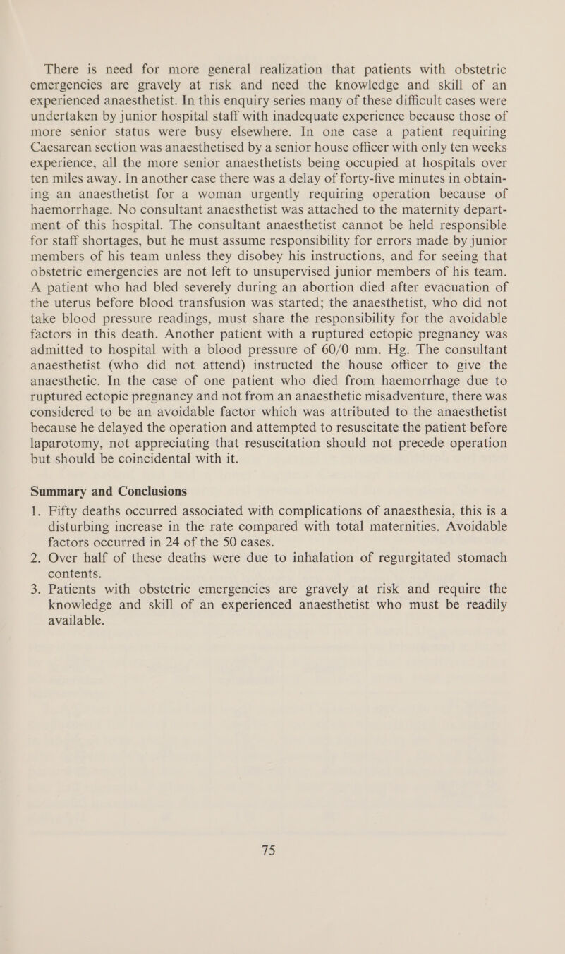There is need for more general realization that patients with obstetric emergencies are gravely at risk and need the knowledge and skill of an experienced anaesthetist. In this enquiry series many of these difficult cases were undertaken by junior hospital staff with inadequate experience because those of more senior status were busy elsewhere. In one case a patient requiring Caesarean section was anaesthetised by a senior house officer with only ten weeks experience, all the more senior anaesthetists being occupied at hospitals over ten miles away. In another case there was a delay of forty-five minutes in obtain- ing an anaesthetist for a woman urgently requiring operation because of haemorrhage. No consultant anaesthetist was attached to the maternity depart- ment of this hospital. The consultant anaesthetist cannot be held responsible for staff shortages, but he must assume responsibility for errors made by junior members of his team unless they disobey his instructions, and for seeing that obstetric emergencies are not left to unsupervised junior members of his team. A patient who had bled severely during an abortion died after evacuation of the uterus before blood transfusion was started; the anaesthetist, who did not take blood pressure readings, must share the responsibility for the avoidable factors in this death. Another patient with a ruptured ectopic pregnancy was admitted to hospital with a blood pressure of 60/0 mm. Hg. The consultant anaesthetist (who did not attend) instructed the house officer to give the anaesthetic. In the case of one patient who died from haemorrhage due to ruptured ectopic pregnancy and not from an anaesthetic misadventure, there was considered to be an avoidable factor which was attributed to the anaesthetist because he delayed the operation and attempted to resuscitate the patient before laparotomy, not appreciating that resuscitation should not precede operation but should be coincidental with it. Summary and Conclusions 1. Fifty deaths occurred associated with complications of anaesthesia, this is a disturbing increase in the rate compared with total maternities. Avoidable factors occurred in 24 of the 50 cases. 2. Over half of these deaths were due to inhalation of regurgitated stomach contents. 3. Patients with obstetric emergencies are gravely at risk and require the knowledge and skill of an experienced anaesthetist who must be readily available.