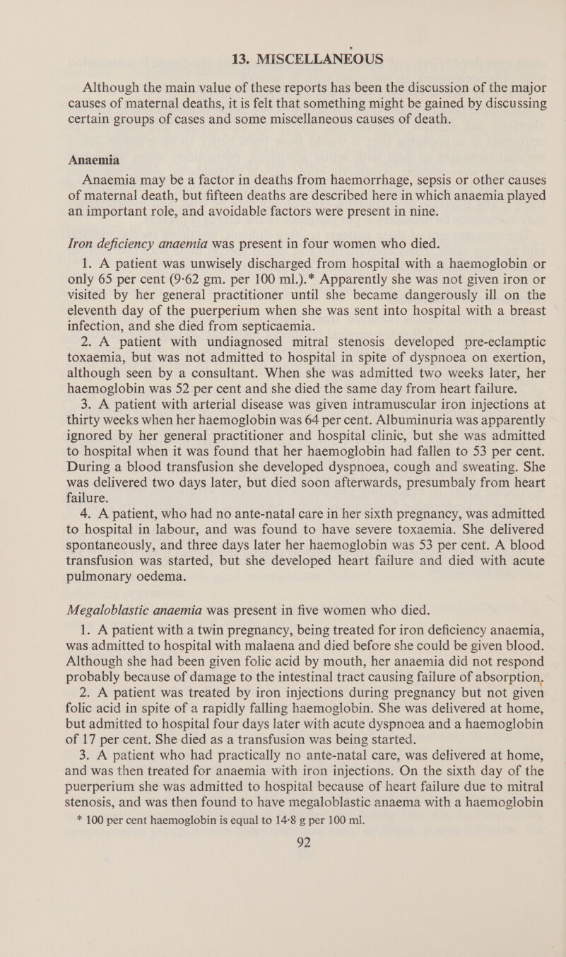 13. MISCELLANEOUS Although the main value of these reports has been the discussion of the major causes of maternal deaths, it is felt that something might be gained by discussing certain groups of cases and some miscellaneous causes of death. Anaemia Anaemia may be a factor in deaths from haemorrhage, sepsis or other causes of maternal death, but fifteen deaths are described here in which anaemia played an important role, and avoidable factors were present in nine. Iron deficiency anaemia was present in four women who died. 1. A patient was unwisely discharged from hospital with a haemoglobin or only 65 per cent (9-62 gm. per 100 ml.).* Apparently she was not given iron or visited by her general practitioner until she became dangerously ill on the eleventh day of the puerperium when she was sent into hospital with a breast infection, and she died from septicaemia. 2. A patient with undiagnosed mitral stenosis developed pre-eclamptic toxaemia, but was not admitted to hospital in spite of dyspnoea on exertion, although seen by a consultant. When she was admitted two weeks later, her haemoglobin was 52 per cent and she died the same day from heart failure. 3. A patient with arterial disease was given intramuscular iron injections at thirty weeks when her haemoglobin was 64 per cent. Albuminuria was apparently ignored by her general practitioner and hospital clinic, but she was admitted to hospital when it was found that her haemoglobin had fallen to 53 per cent. During a blood transfusion she developed dyspnoea, cough and sweating. She was delivered two days later, but died soon afterwards, presumbaly from heart failure. 4. A patient, who had no ante-natal care in her sixth pregnancy, was admitted to hospital in labour, and was found to have severe toxaemia. She delivered spontaneously, and three days later her haemoglobin was 53 per cent. A blood transfusion was started, but she developed heart failure and died with acute pulmonary oedema. Megaloblastic anaemia was present in five women who died. 1. A patient with a twin pregnancy, being treated for iron deficiency anaemia, was admitted to hospital with malaena and died before she could be given blood. Although she had been given folic acid by mouth, her anaemia did not respond probably because of damage to the intestinal tract causing failure of absorption, 2. A patient was treated by iron injections during pregnancy but not given folic acid in spite of a rapidly falling haemoglobin. She was delivered at home, but admitted to hospital four days later with acute dyspnoea and a haemoglobin of 17 per cent. She died as a transfusion was being started. 3. A patient who had practically no ante-natal care, was delivered at home, and was then treated for anaemia with iron injections. On the sixth day of the puerperium she was admitted to hospital because of heart failure due to mitral stenosis, and was then found to have megaloblastic anaema with a haemoglobin * 100 per cent haemoglobin is equal to 14:8 g per 100 ml.
