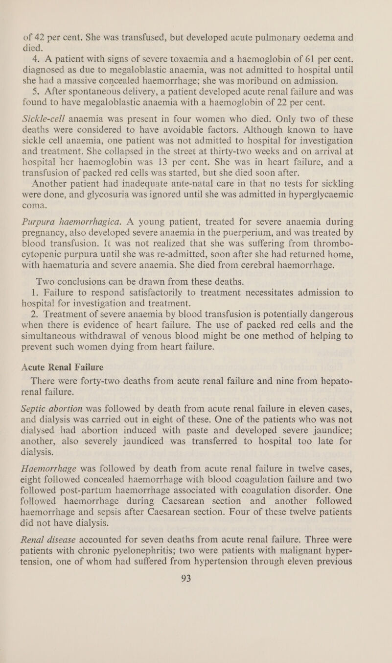 of 42 per cent. She was transfused, but developed acute pulmonary oedema and died. 4. A patient with signs of severe toxaemia and a haemoglobin of 61 per cent. diagnosed as due to megaloblastic anaemia, was not admitted to hospital until she had a massive concealed haemorrhage; she was moribund on admission. 5. After spontaneous delivery, a patient developed acute renal failure and was found to have megaloblastic anaemia with a haemoglobin of 22 per cent. Sickle-cell anaemia was present in four women who died. Only two of these deaths were considered to have avoidable factors. Although known to have sickle cell anaemia, one patient was not admitted to hospital for investigation and treatment. She collapsed in the street at thirty-two weeks and on arrival at hospital her haemoglobin was 13 per cent. She was in heart failure, and a transfusion of packed red cells was started, but she died soon after. Another patient had inadequate ante-natal care in that no tests for sickling were done, and glycosuria was ignored until she was admitted in hyperglycaemic coma. Purpura haemorrhagica. A young patient, treated for severe anaemia during pregnancy, also developed severe anaemia in the puerperium, and was treated by blood transfusion. It was not realized that she was suffering from thrombo- cytopenic purpura until she was re-admitted, soon after she had returned home, with haematuria and severe anaemia. She died from cerebral haemorrhage. Two conclusions can be drawn from these deaths. 1. Failure to respond satisfactorily to treatment necessitates admission to hospital for investigation and treatment. 2. Treatment of severe anaemia by blood transfusion is potentially dangerous when there is evidence of heart failure. The use of packed red cells and the simultaneous withdrawal of venous blood might be one method of helping to prevent such women dying from heart failure. Acute Renal Failure There were forty-two deaths from acute renal failure and nine from hepato- renal failure. Septic abortion was followed by death from acute renal failure in eleven cases, and dialysis was carried out in eight of these. One of the patients who was not dialysed had abortion induced with paste and developed severe jaundice; another, also severely jaundiced was transferred to hospital too late for dialysis. Haemorrhage was followed by death from acute renal failure in twelve cases, eight followed concealed haemorrhage with blood coagulation failure and two followed post-partum haemorrhage associated with coagulation disorder. One followed haemorrhage during Caesarean section and another followed haemorrhage and sepsis after Caesarean section. Four of these twelve patients did not have dialysis. Renal disease accounted for seven deaths from acute renal failure. Three were patients with chronic pyelonephritis; two were patients with malignant hyper- tension, one of whom had suffered from hypertension through eleven previous