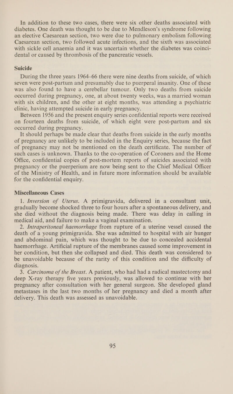 In addition to these two cases, there were six other deaths associated with diabetes. One death was thought to be due to Mendleson’s syndrome following an elective Caesarean section, two were due to pulmonary embolism following Caesarean section, two followed acute infections, and the sixth was associated. with sickle cell anaemia and it was uncertain whether the diabetes was coinci- dental or caused by thrombosis of the pancreatic vessels. Suicide During the three years 1964-66 there were nine deaths from suicide, of which seven were post-partum and presumably due to puerperal insanity. One of these was also found to have a cerebellar tumour. Only two deaths from suicide occurred during pregnancy, one, at about twenty weeks, was a married woman with six children, and the other at eight months, was attending a psychiatric clinic, having attempted suicide in early pregnancy. Between 1956 and the present enquiry series confidential reports were received on fourteen deaths from suicide, of which eight were post-partum and six occurred during pregnancy. It should perhaps be made clear that deaths from suicide in the early months of pregnancy are unlikely to be included in the Enquiry series, because the fact of pregnancy may not be mentioned on the death certificate. The number of such cases is unknown. Thanks to the co-operation of Coroners and the Home Office, confidential copies of post-mortem reports of suicides associated with pregnancy or the puerperium are now being sent to the Chief Medical Officer of the Ministry of Health, and in future more information should be available for the confidential enquiry. Miscellaneous Cases 1. Inversion of Uterus. A primigravida, delivered in a consultant unit, gradually become shocked three to four hours after a spontaneous delivery, and she died without the diagnosis being made. There was delay in calling in medical aid, and failure to make a vaginal examination. 2. Intraperitoneal haemorrhage from rupture of a uterine vessel caused the death of a young primigravida. She was admitted to hospital with air hunger and abdominal pain, which was thought to be due to concealed accidental haemorrhage. Artificial rupture of the membranes caused some improvement in her condition, but then she collapsed and died. This death was considered to be unavoidable because of the rarity of this condition and the difficulty of diagnosis. 3. Carcinoma of the Breast. A patient, who had had a radical mastectomy and deep X-ray therapy five years previously, was allowed to continue with her pregnancy after consultation with her general surgeon. She developed gland metastases in the last two months of her pregnancy and died a month after delivery. This death was assessed as unavoidable. ee,