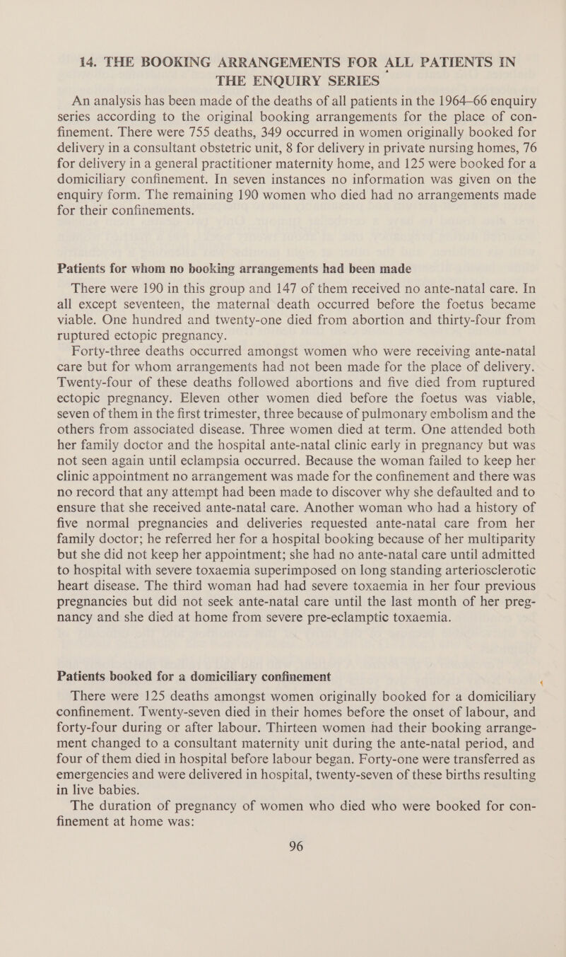 i4. THE BOOKING ARRANGEMENTS FOR ALL PATIENTS IN THE ENQUIRY SERIES An analysis has been made of the deaths of all patients in the 1964-66 enquiry series according to the original booking arrangements for the place of con- finement. There were 755 deaths, 349 occurred in women originally booked for delivery in a consultant obstetric unit, 8 for delivery in private nursing homes, 76 for delivery in a general practitioner maternity home, and 125 were booked for a domiciliary confinement. In seven instances no information was given on the enquiry form. The remaining 190 women who died had no arrangements made for their confinements. Patients for whom no booking arrangements had been made There were 190 in this group and 147 of them received no ante-natal care. In all except seventeen, the maternal death occurred before the foetus became viable. One hundred and twenty-one died from abortion and thirty-four from ruptured ectopic pregnancy. Forty-three deaths occurred amongst women who were receiving ante-natal care but for whom arrangements had not been made for the place of delivery. Twenty-four of these deaths followed abortions and five died from ruptured ectopic pregnancy. Eleven other women died before the foetus was viable, seven of them in the first trimester, three because of pulmonary embolism and the others from associated disease. Three women died at term. One attended both her family doctor and the hospital ante-natal clinic early in pregnancy but was not seen again until eclampsia occurred. Because the woman failed to keep her clinic appointment no arrangement was made for the confinement and there was no record that any attempt had been made to discover why she defaulted and to ensure that she received ante-natal care. Another woman who had a history of five normal pregnancies and deliveries requested ante-natal care from her family doctor; he referred her for a hospital booking because of her multiparity but she did not keep her appointment; she had no ante-natal care until admitted to hospital with severe toxaemia superimposed on long standing arteriosclerotic heart disease. The third woman had had severe toxaemia in her four previous pregnancies but did not seek ante-natal care until the last month of her preg- nancy and she died at home from severe pre-eclamptic toxaemia. Patients booked for a domiciliary confinement There were 125 deaths amongst women originally booked for a domiciliary confinement. Twenty-seven died in their homes before the onset of labour, and forty-four during or after labour. Thirteen women had their booking arrange- ment changed to a consultant maternity unit during the ante-natal period, and four of them died in hospital before labour began. Forty-one were transferred as emergencies and were delivered in hospital, twenty-seven of these births resulting in live babies. The duration of pregnancy of women who died who were booked for con- finement at home was: