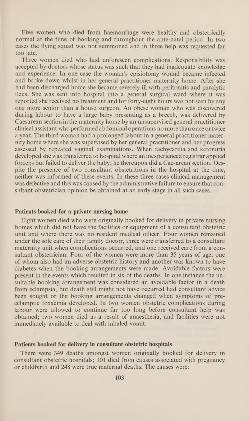 Five women who died from haemorrhage were healthy and obstetrically normal at the time of booking and throughout the ante-natal period. In two cases the flying squad was not summoned and in three help was requested far too late. Three women died who had unforeseen complications. Responsibility was accepted by doctors whose status was such that they had inadequate knowledge and experience. In one case the woman’s episiotomy wound became infected and broke down whilst in her general practitioner maternity home. After she had been discharged home she became severely ill with peritonitis and paralytic ileus. She was sent into hospital into a general surgical ward where it was reported she received no treatment and for forty-eight hours was not seen by any one more senior than a house surgeon. An obese woman who was discovered during labour to have a large baby presenting as a breech, was delivered by Caesarean section in the maternity home by an unsupervised general practitioner clinical assistant who performed abdominal operations no more than once or twice a year. The third woman had a prolonged labour in a general practitioner mater- nity home where she was supervised by her general practitioner and her progress assessed by repeated vaginal examinations. When tachycardia and ketonuria developed she was transferred to hospital where an inexperienced registrar applied forceps but failed to deliver the baby; he thereupon did a Caesarean section. Des- pite the presence of two consultant obstetritions in the hospital at the time, neither was informed of these events. In these three cases clinical management was defective and this was caused by the administrative failure to ensure that con- sultant obstetrician opinion be obtained at an early stage in all such cases. Patients booked for a private nursing home Eight women died who were originally booked for delivery in private nursing homes which did not have the facilities or equipment of a consultant obstetric unit and where there was no resident medical officer. Four women remained under the sole care of their family doctor, three were transferred to a consultant maternity unit when complications occurred, and one received care from a con- sultant obstetrician. Four of the women were more than 35 years of age, one of whom also had an adverse obstetric history and another was known to have diabetes when the booking arrangements were made. Avoidable factors were present in the events which resulted in six of the deaths. In one instance the un- suitable booking arrangement was considered an avoidable factor in a death from eclampsia, but death still might not have occurred had consultant advice been sought or the booking arrangements changed when symptoms of pre- eclamptic toxaemia developed. In two women obstetric complications during labour were allowed to continue far too long before consultant help was obtained; two women died as a result of anaesthesia, and facilities were not immediately available to deal with inhaled vomit. Patients booked for delivery in consultant obstetric hospitals There were 349 deaths amongst women originally booked for delivery in consultant obstetric hospitals; 101 died from causes associated with pregnancy or childbirth and 248 were true maternal deaths. The causes were: