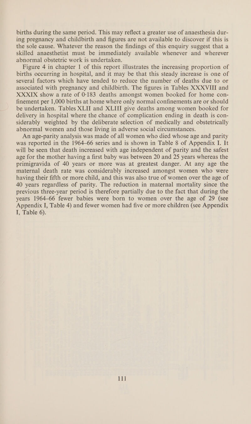 births during the same period. This may reflect a greater use of anaesthesia dur- ing pregnancy and childbirth and figures are not available to discover if this is the sole cause. Whatever the reason the findings of this enquiry suggest that a skilled anaesthetist must be immediately available whenever and wherever abnormal obstetric work is undertaken. Figure 4 in chapter 1 of this report illustrates the increasing proportion of births occurring in hospital, and it may be that this steady increase is one of several factors which have tended to reduce the number of deaths due to or associated with pregnancy and childbirth. The figures in Tables XXXVHII and XXXIX show a rate of 0-183 deaths amongst women booked for home con- finement per 1,000 births at home where only normal confinements are or should be undertaken. Tables XLII and XLIII give deaths among women booked for delivery in hospital where the chance of complication ending in death is con- siderably weighted by the deliberate selection of medically and obstetrically abnormal women and those living in adverse social circumstances. An age-parity analysis was made of all women who died whose age and parity was reported in the 1964-66 series and is shown in Table 8 of Appendix I. It will be seen that death increased with age independent of parity and the safest age for the mother having a first baby was between 20 and 25 years whereas the primigravida of 40 years or more was at greatest danger. At any age the maternal death rate was considerably increased amongst women who were having their fifth or more child, and this was also true of women over the age of 40 years regardless of parity. The reduction in maternal mortality since the previous three-year period is therefore partially due to the fact that during the years 1964-66 fewer babies were born to women over the age of 29 (see Appendix I, Table 4) and fewer women had five or more children (see Appendix I, Table 6). 11]
