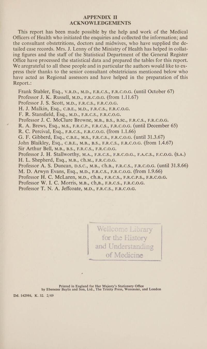 ACKNOWLEDGEMENTS This report has been made possible by the help and work of the Medical Officers of Health who initiated the enquiries and collected the information; and the consultant obstetritions, doctors and midwives, who have supplied the de- tailed case records. Mrs. J. Lenny of the Ministry of Health has helped in collat- ing figures and the staff of the Statistical Department of the General Register Office have processed the statistical data and prepared the tables for this report. We aregrateful to all these people and in particular the authors would like to ex- press their thanks to the senior consultant obstetricians mentioned below who have acted as Regional assessors and have helped in the preparation of this Report.: Frank Stabler, Esq., V.R.D., M.D., F.R.C.S., F.R.C.0.G. (until October 67) Professor J. K. Russell, M.D., F.R.C.0.G. (from 1.11.67) Professor J. S. Scott, M.D., F.R.C.S., F.R.C.O.G. H. J. Malkin, Esq., C.B.E., M.D., F.R.C.S., F.R.C.O.G. F. R. Stansfield, Esq., M.D., F.R.C.S., F.R.C.O.G. Professor J. C. McClure Browne, M.B., B.S., B.SC., F.R.C.S., F.R.C.O.G. R. A. Brews, Esq., M.S., F.R.C.P., F.R.C.S., F.R.C.0.G. (until December 65) R. C. Percival, Esq., F.R.C.S., F.R.C.0.G. (from 1.1.66) G. F. Gibberd, Esq., C.B.E., M.S., F.R.C.S., F.R.C.0.G. (until 31.3.67) John Blaikley, Esq., C.B.E., M.B., B.S., F.R.C.S., F.R.C.0.G. (from 1.4.67) Sir Arthur Bell, M.B., B.S., F.R.C.S., F.R.C.O.G. Professor J. H. Stallworthy, M.A., F.R.C.S., F.R.C.O.G., F.A.C.S., F.C.0.G. (S.A.) H. L.. Shepherd, Esq., M.B., Ch.M., F.R.C.0.G. Professor A. S. Duncan, D.S.C., M.B., Ch.B., F.R.C.S., F.R.C.0.G. (until 31.8.66) M. D. Arwyn Evans, Esq., M.D., F.R.C.S., F.R.C.0.G. (from 1.9.66) Professor H. C. McLaren, M.D., Ch.B., F.R.C.S., F.R.C.P.S., F.R.C.O.G. Professor W. I. C. Morris, M.B., Ch,B., F.R.C.S., F.R.C.O.G. Professor T. N. A. Jeffcoate, M.D., F.R.C.S., F.R.C.O.G. En ee Printed in England for Her Majesty’s Stationery Office by Ebenezer Baylis and Son, Ltd., The Trinity Press, Worcester, and London Dd. 142986, K. 32. 2/69