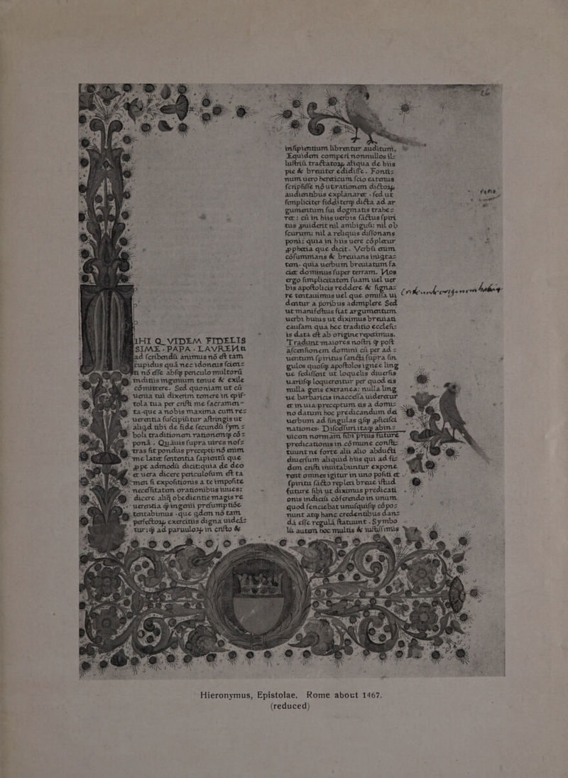 ry ” ene : oer S g » 5 &amp; 7 e. ‘ 4 } ou 1 we 5 : x on ' - infipientinm librentur audituni, Equidem comperinonnullosil= » luftrit, tractatozy, aliqua de biis pie &amp; breuiter edidiffe. Fonti; yum. uero bereticum {cio eatertus fcripfiffe n6utrationem dictoap, fimpliciter fidditerq diéta ad ar — Pkatnetg ae gumentum fui dogmatis trabe= eam Se rer: citin biis uerbdis (actus {piri eae mG ; tus puiderit ml ambiguii: nil ob feurum: nil a relaquis diffonans. pont: quia in biis vere céplerur ee pPpbetia que dicit. Verbit nrm Se cofummans &amp; breuians inigta> tem. quia uerbum breuiatum fa. ctet derieans pet eats Vibe, ergofimphettatemfuamueluer bis apoftolicis reddere &amp; figna= a aaeee ae? Fae re tentauimus uel que omifia ui © ritevard bad) ita ; Sega: ; dentur a poribus adrmplere Sed a ut manifeftus flat argumentum uerbi buius ut diximus breuiati aries, qua hec traditio ecclefic : . Sis eft ab origine repetimus. BLHI Q VIDEM FIDELIS Ara wepiaa grea ae at % polt SIME. PAPA. LAVREMG afcenfionem domini cit per ad = d (cribendit animus né eft tam uentum fpiritus fang fupra fin a | upidus qua necidoneus feien= gulos quofg apoftolos ignee ling Bt 26 elle abley periculomultorii _ we fediffent ut loquelis dinerfis ~ cOmitrere. Sed quoniam ut cii nulla gens extranca: nulla ling ages. Veriia tui dixerim temere in epit- wae barbaricis inacceffa uidererur i wy ta-que a nobis maxima cumre= no datum hoc predicandum dea SSge af ,. verentia fulcipiitur aftringis ut uerbum ad fingulas iq pficifee Gi FA aligd tibi de fide fecundi fym = nationes: Difcelfuriitag abm2 ~ 7 US bol: traditionem rationemy c6= uicem normam fbi prius future | “ pond. Quauis fupra uires nofs predicatiomsin.cé6mume conftic > my tras fit pondus precepti:nd enim tuuntne forte alii alio abdudti 2 et ; ¢ later fententia fapienti: que diuerfum aliquid bis qui ad fi -gie 5 Z's ppe admodit dicit:quia de deo dem crifi muitabuntur expone ° ecuera dicere periculofum dtta rent omnes igitur m uno pofiti et o wal) ent fi expofitionis a te impofite fprritu facto repleri breue iftud Mi ‘ * p, . neceffitatem orationibus iuucs: x future fibi ut diximus predicati . 7/' i: Fp dicere aig obedicntiemagisre onisinidicih cSferendoimunum | - is Sy? Werentia Gingenti prefumptise quod fenciebatunulquily cdpoz % ‘ Pye tentabimus -que gdem no tam nunt atg banc credentibus danz ‘Ss ‘gh exercittis digna uided- da effe regula Rtatuunt .Symbo ~ - > -tur:g ad paruulozp in crifto &amp; _ hauten tis &amp; wit frmis ) “3 > i x v it: Hieronymus, Epistolae, Rome about 1467.