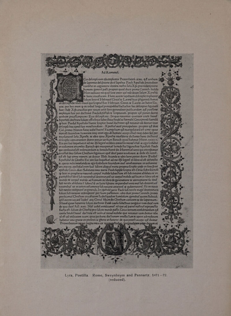 —n ff am *s NV AG S, : “ re : : \ . en) Ad Romanof, Cee deferipl eam tabi eripliciter Prouerbroral.xxu. qf uerbum de fapientie defeprione dicit fapréna Pault Apoftols pnepaliter confiftic in cognitrone domint noftrt Iefu_X pi pro redemptione bumamn generi pafli proprer quod dixie prima Corinth.fecido 9) saa Non wdicaut me quid {etre mter uof nift racum lefum X prt é Be ae! ag bunc crucifixum. Hane autem faprénam defcripfic triplicicer gee My Bieegs falicet litcersf Hebraraf Grecif ac Latmif ftcat pfguratt Fuerat (fe Ge VAN) defcripit: boc tamé Fure miniftertalicer. Xpreftuf aucé princtpaliter. proprer gd dicie df Gal.primo: Nocum faao uobi{ Fratref Euangeltum qd euangelizard eft ame: quia A ® noneft fecundum hominem neq enim ego ab bomine accept iftud: neq: didici:fed per Sg reuelattoné Iefu Xpriftt. a deo quia Xprifto reuelate a dictante banc dodtund A. deferupfic: conuententer dicere porust uerbum Baruch quod babetur Hiere.xxxvt, Ex ore fuo loquebatur ad me @fi legenfin libro omneffermonef tof. a ego fcribeba in uolummne atraméto. Baruch qui mterpretat benedictuf figura Fure Apoftol: Pauls gut confecutufeft milericordiam a benedictioné det Hieremiaf uero qut mterpracur Sa 7 # excelfuf deo: Lefum Chriftum figurauit: qué deuf pater exalcaute. &amp; dedit ult nome. fs) “qd eft fap omne nomen. ur dicitur Philt. fecundo a ideo bene poture dicere Pauluf ’ Apoftoluf de Chrifto Ex ore fuo loquebat ad me: Gf legenf in libro id.eft diftincte 4 AY. &amp; aperte mibt reuelahdo &amp; egofertbebam fecundum emf reuelationem.in uolumine s PF atramenco.epitolafenim fuaf faleem aliquaf manu propria feripfic unde m finepme_ SaaS Wi epiftole Corin. dict: Salutatio mea manu Pauli fupple feripea eft.Circa fed'm ferendét AS ag fica in propbetia natural corpuf mobile fubiectum eft fub ratione abfoluca a in partialibuf librif fub rationibuf decerminatf:ue corpuf mobile ad ficum in libro cel: 8¢ a . ~ mundt:&amp; corpuf mobile ad Formam tn libro de generatione &amp; corruptione:fic deuf aA ‘CY fub racide abloluta € fubiecta@ mm facra {eprura.in parnibufuero emf fub decermianl “OBA rationibuf ut i uetert teftamento fub ratione crearorif a gubernarorf. Ec mnouo <Q Pe fub ratiSe redéprortf in generalt. In epiftol{uero Pault fub rade magif determinata falicet fub ratione redemptorif per fuam paflionem. ideo dict prema Corinth.prime 2 predicamuf Cbriftum crucifixcum Tudeif quidem fcandalum.gentibufaucem ftulaad. (4 ipfif autem uocatif Luderf atq: Great filtaumdet Cbriftum utrturem «&amp; det fapienttam, ~ Huwfigeur faprentie faltcee doctrine Pauli caufa fubsctiua cangieur:cum diet eam de qua diaé Act.xitt. Nof uobifannicaamuf ed que ad patrefnoftrofrepromifio ~ facta eft. feilicer de Cbrifto pro falute mundt paffo.Circa terttumconfiderandum qd caufa finalifbuiaf doctrine eft uciltraf totufecclefte que notatur: cum dicttuy:abs id eft ad utilicacem tuam. quia per banc doctrinam mtellectam &amp; opere adimplecam ~ habetur utta gratie in prefenci a gtorie in Futuro: de quo poreft acapr: qd dicitur: Prouerbiorum texuo pcepta mea cor o Pe tod . longitudinem enn dierum et ‘ \y' Lyra, Postilla) Rome, Sweynheym and Pannartz, 1471 —72.