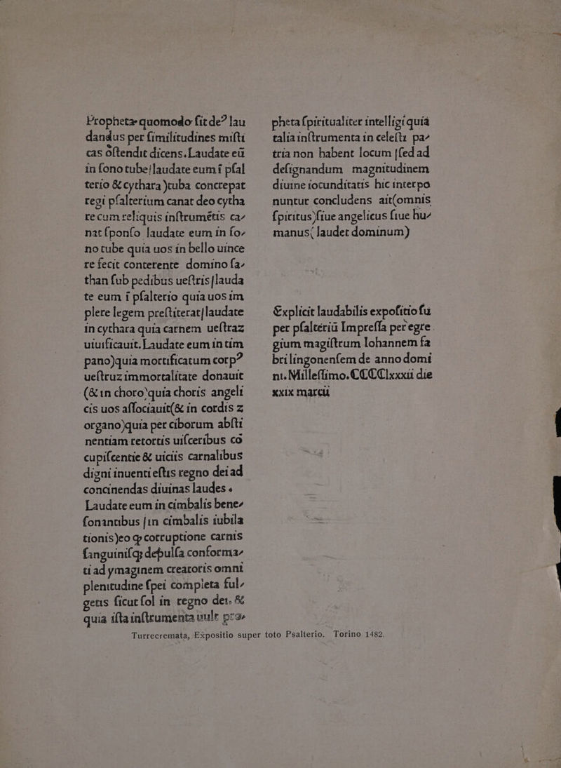 Propheta- quomodo fit de? lau dandus per fimilicudines mifti cas oftendiet dicens. Laudate ett in fono tube/laudate eum pfal terio &amp; cychara )tuba concrepat regi pfaltertum canat deo cytha recaum celiquis inftrumétis ca’ nat fponfo laudate eum in fo- no tube quia uos in bello uince re fecit conterente domino f{a- than fub pedibus ueftris|lauda te eum i pfalterio quia uosim plere legem preftiterat/laudate in cythara quia carnem ueltraz uiuificauit. Laudate eum num pano)quia mortificatum corp? ueltruzimmortalitate donauit (&amp;1n choro*quia choris angelt cis uos aflociauit(&amp; in cordis z organo)quia per ciborum abfti nentiam retortis uifceribus co cupifcentie &amp; uicits carnalibus digni inuentieftis regno dei ad concinendas diuinas laudes « Laudate eum in cimbalis bene- fonantibus jin cimbalis iubila tionis)eo q corruptione carnis fanguinifq; depulfa conforma3- tiad ymaginem creacoris omnt plenitudine {pet compieta ful gets ficut fol in regno det. 8 quia ifta infteumenta wuls pra pheta {piritualiter intelligi quia taliainftrumenta in celeftx pa- trianon habent locum {fed ad defignandum magnitudinem diuine tocunditatis hic interpa nuntur concludens ait(omnis {picitus fiue angelicus fiue hu- manus( Jaudet dominum) Explicit laudabilis expofitiofu gium magiftcum lohannem fa brilingonenfem de anno domi nt. Milleflimo. CCCC xxxii die XXIX Marcu