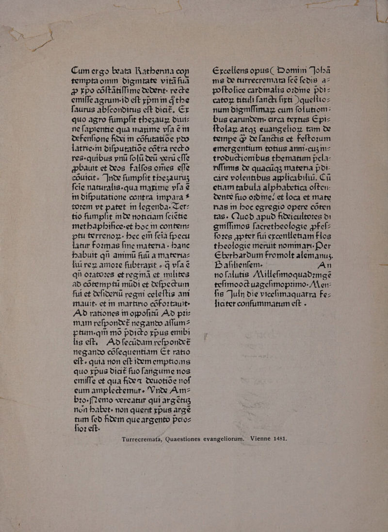 Cum ergo beata Ratberta co temptaomm digmiate vita fua &amp; Fpo coltanMme cetent: recte emille agrum-id elt rypmin Gthe faurus abfconditus eft diat. Ex quo agro fumphit thezauz dt: ne fapientie qua masime via em ceFenfione fide m cofutatioe poo latrie-m difputatoe cotra recto res-quibus pnu folu deu vert cfle pbhauit et os Falfos oes effle cout. Inde fumplit thezauruy {cie naturalis.qua mazime vila e m O1fputatione contra impara * tozem pt patet m legenda. Tet: tio fumplit moe nofaam {erehe metbaphihee-et boc m conten: ptu terrenon: bee ein {cia fpecu latur Fozmas fine matema- bate babuit qn ammu full a materiaz lw rez amoze fubtrayit -q viae qn ozatorzes et regma et milites ad cotempt mudi ef Mfpectuin ful et Ochoemti regmi celeltis am mauit. ct m martno cofo2tault: Ad rationes m oppoliti Ad pi mam refpon&amp;é negando allum2 etum.gin mo poicto gpus ermbi ligelt. Adfecaidamrefponxeé negando cofequentiam Et ratio elt. quia non eft idem emptioins quo ypus diat fuofangume nos emille ct qua ited deuotioe nof eum amplectemure ‘VWnte Amz b20.Memo vereatur qui arg etuy non babst- non quent ypus arge tum fed hoem queargento petoz fioz elt. Excellens opus( Domiin “Jola ms oO turrecremata [ce fedis az poltolice cardmalis ozdme pdi- cator fits fancdi figtt \quelitoz num digmMlimaz cum folutiom: bus earuntem: arca tertus Epi- {tolar atq3 euangelion tam w% tempe g wfanchis ct Feltozum emergentium tofius anm.-cu3 m= troductiom bus thematum pela- nlimis oe quacig3 matena pdr: care volentibus applicabilui. Ci enam tabula alpbabetica olten- dente fuo ozdme. et loca et mate ras m boc egregio opere coten tas. Qucd apud hoeicultozes d1 gmihmos facretheoclogie pFefz fores gpter fui crcontletiam Flos theologie meruit nomman. Per Bafilienlem- An nofaluus Maillehimoquadzmece telimooctuagelimoprimo- Men: fis July die vicehmaquarra Fez fiater confummatum eft -