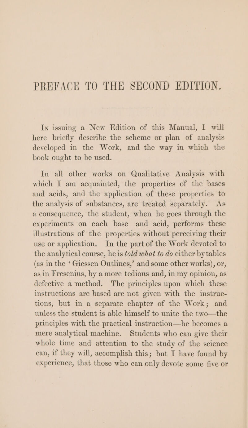 In issuing a New Edition of this Manual, I will here briefly describe the scheme or plan of analysis developed in the Work, and the way in which the book ought to be used. In all other works on Qualitative Analysis with which I am acquainted, the properties of the bases and acids, and the application of these properties to the analysis of substances, are treated separately. As a consequence, the student, when he goes through the experiments on each base and acid, performs these illustrations of the properties without perceiving their use or application. In the part of the Work devoted to the analytical course, he is told what to do either bytables (as in the ‘ Giessen Outlines,’ and some other works), or, as in Fresenius, by a more tedious and, in my opinion, as defective a method. ‘The principles upon which these instructions are based are not given with the instruc- tions, but in a separate chapter of the Work; and unless the student is able himself to unite the two—the principles with the practical instruction—he becomes a mere analytical machine. Students who can give their whole time and attention to the study of the science can, if they will, accomplish this; but I have found by experience, that those who can only devote some five or