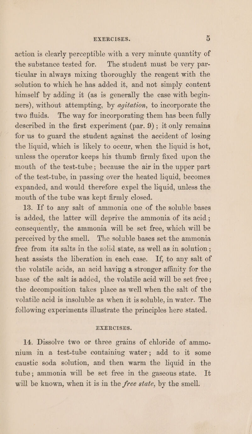 action is clearly perceptible with a very minute quantity of the substance tested for. The student must be very par- ticular in always mixing thoroughly the reagent with the solution te which he has added it, and not simply content himself by adding it (as is generally the case with begin- ners), without attempting, by agztation, to incorporate the two fluids. The way for mcorporating them has been fully described in the first experiment (par. 9); it only remains for us to guard the student against the accident of losing the liquid, which is likely to occur, when the liquid is hot, unless the operator keeps his thumb firmly fixed upon the mouth of the test-tube; because the air in the upper part of the test-tube, in passing over the heated liquid, becomes expanded, and would therefore expel the liquid, unless the mouth of the tube was kept firmly closed. 13. If to any salt of ammonia one of the soluble bases is added, the latter will deprive the ammonia of its acid ; consequently, the ammonia will be set free, which will be perceived by the smell. The soluble bases set the ammonia free from its salts in the solid state, as well as in solution ; heat assists the liberation in each case. If, to any salt of the volatile acids, an acid having a stronger affinity for the base of the salt is added, the volatile acid will be set free ; the deeomposition takes place as well when the salt of the volatile acid is insoluble as when it is soluble, in water. The following experiments illustrate the principles here stated. EXERCISES. 14. Dissolve two or three grains of chloride of ammo- nium in a test-tube containing water; add to it some caustic soda solution, and then warm the liquid in the tube; ammonia will be set free in the gaseous state. It will be known, when it is in the free state, by the smell.