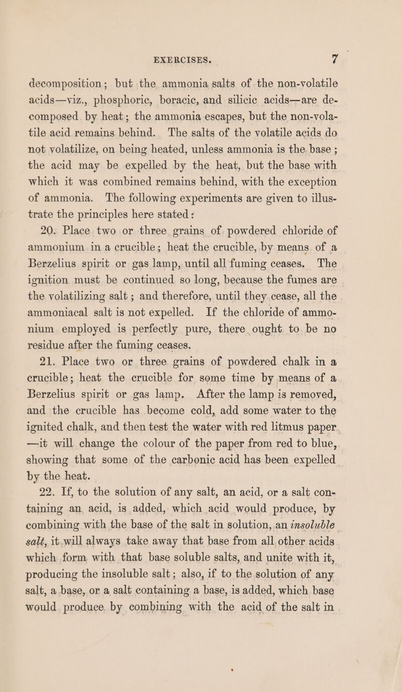 decomposition; but the ammonia salts of the non-volatile acids—viz., phosphoric, boracic, and silicic acids—are de- composed. by heat; the ammonia escapes, but the non-vola- tile acid remains behind. The salts of the volatile acids do not volatilize, on being heated, unless ammonia is the. base ; the acid may be expelled by the heat, but the base with which it was combined remains behind, with the exception of ammonia. The following experiments are given to illus- trate the principles here stated : 20. Place two or three grains of. powdered chloride of ammonium ina crucible; heat the crucible, by means of a Berzelius spirit or gas lamp, until all fuming ceases. The ignition must be continued so long, because the fumes are the volatilizing salt ; and therefore, until they cease, all the ammoniacal salt is not expelled. If the chloride of ammo- nium employed is perfectly pure, there ought to. be no residue after the fuming ceases. 21. Place two or three grains of powdered chalk in a crucible; heat the crucible for some time by means of a Berzelius spirit or gas lamp. After the lamp is removed, and the crucible has become cold, add some water to the ignited chalk, and then test the water with red litmus paper —it will change the colour of the paper from red to blue, showing that some of the carbonic acid has been expelled by the heat. 22. If, to the solution of any salt, an acid, or a salt con- taining an, acid, is added, which acid would produce, by combining with the base of the salt in solution, an insoluble salt, it will always take away that base from all other acids which form with that base soluble salts, and unite with it, producing the insoluble salt ; also, if to the solution of any salt, a base, or a salt containing a base,.is added, which base would produce. by combining with the acid of the salt in
