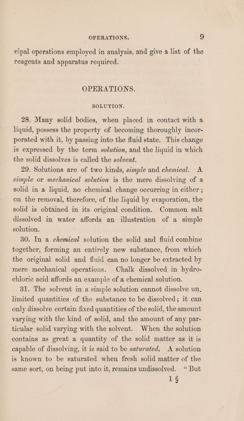 cipal operations employed in analysis, and give a list of the reagents and apparatus required. . OPERATIONS. SOLUTION. 28. Many solid bodies, when placed in contact with a liquid, possess the property of becoming thoroughly incor- porated with it, by passing into the fluid state. This change is expressed by the term solution, and the liquid in which the solid dissolves is called the solvent. 29. Solutions are of two kinds, simple and chemical. A simple or mechanical solution is the mere dissolving of a solid in a liquid, no chemical change occurring in either ; on the removal, therefore, of the liquid by evaporation, the solid is obtained in its original condition. Common salt dissolved in water affords an illustration of a simple solution. 30. In a chemical solution the solid and fiuid combine together, forming an entirely new substance, from which the original solid and fluid ean no longer be extracted by mere mechanical operations. Chalk dissolved in hydro- chloric acid affords an example of a chemical solution. 31. The solvent in a simple solution cannot dissolve un_ limited quantities of the substance to be dissolved; it can only dissolve certain fixed quantities of the solid, the amount varying with the kind of solid, and the amount of any par- ticular solid varying with the solvent. When the solution contains as great a quantity of the solid matter as it is capable of dissolving, it is said to be saturated. A solution is known to be saturated when fresh solid matter of the same sort, on being put into it, remains undissolved. “ But 1§