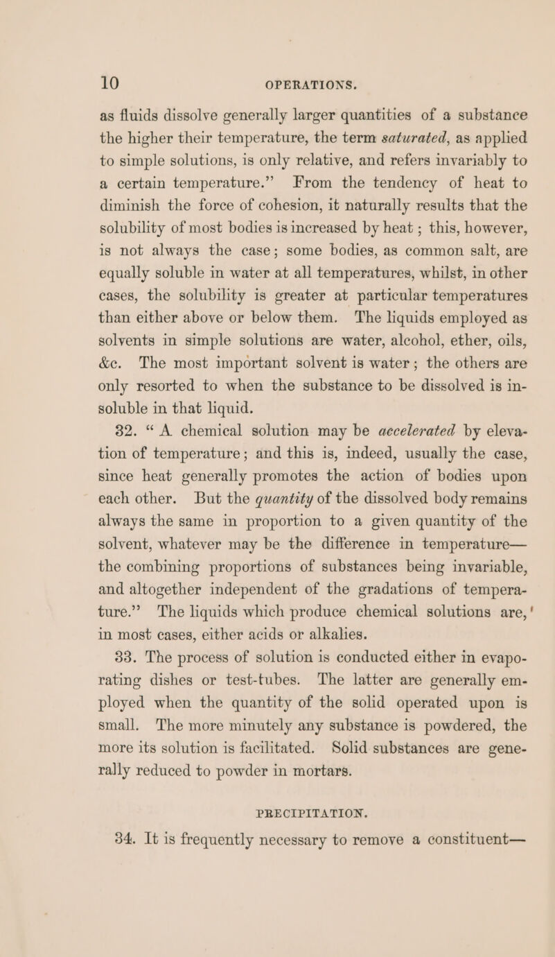 as fluids dissolve generally larger quantities of a substance the higher their temperature, the term saturated, as applied to simple solutions, is only relative, and refers invariably to a certain temperature.” From the tendency of heat to diminish the force of cohesion, it naturally results that the solubility of most bodies is increased by heat ; this, however, is not always the case; some bodies, as common salt, are equally soluble in water at all temperatures, whilst, in other cases, the solubility is greater at particular temperatures than either above or below them. The liquids employed as solvents in simple solutions are water, alcohol, ether, oils, &amp;e. The most important solvent is water; the others are only resorted to when the substance to be dissolved is in- soluble in that liquid. 32. “ A chemical solution may be accelerated by eleva- tion of temperature; and this is, indeed, usually the case, since heat generally promotes the action of bodies upon each other. But the guantity of the dissolved body remains always the same in proportion to a given quantity of the solvent, whatever may be the difference in temperature— the combining proportions of substances being invariable, and altogether independent of the gradations of tempera- ture.” The liquids which produce chemical solutions are, in most cases, either acids or alkalies. 33. The process of solution is conducted either in evapo- rating dishes or test-tubes. The latter are generally em- ployed when the quantity of the solid operated upon is small. The more minutely any substance is powdered, the more its solution is facilitated. Solid substances are gene- rally reduced to powder in mortars. PRECIPITATION, 34. It is frequently necessary to remove a constituent—