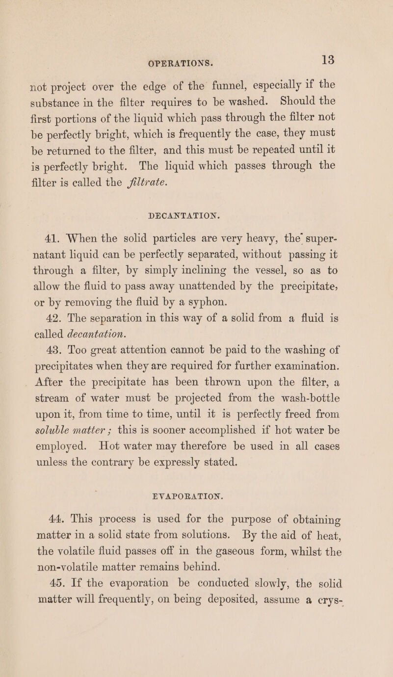 not project over the edge of the funnel, especially if the substance in the filter requires to be washed. Should the first portions of the liquid which pass through the filter not be perfectly bright, which is frequently the case, they must be returned to the filter, and this must be repeated until it is perfectly bright. The liquid which passes through the filter is called the jiltrate. DECANTATION. 41. When the solid particles are very heavy, the’ super- natant liquid can be perfectly separated, without passing it through a filter, by simply inclining the vessel, so as to allow the fluid to pass away unattended by the precipitate, or by removing the fluid by a syphon. 42. The separation in this way of a solid from a fluid is called decantation. 43. Too great attention cannot be paid to the washing of precipitates when they are required for further examination. After the precipitate has been thrown upon the filter, a stream of water must be projected from the wash-botile upon it, from time to time, until it is perfectly freed from soluble matter ; this is sooner accomplished if hot water be employed. Hot water may therefore be used in all cases unless the contrary be expressly stated. EVAPORATION. 44. This process is used for the purpose of obtaining matter in a solid state from solutions. By the aid of heat, the volatile fluid passes off in the gaseous form, whilst the non-volatile matter remains behind. 45. If the evaporation be conducted slowly, the solid matter will frequently, on being deposited, assume a crys-