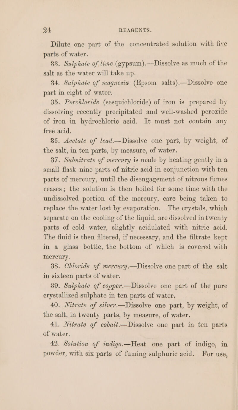 Dilute one part of the concentrated solution with five parts of water. 33. Sulphate of lime (gypsum).—Dissolve as much of the salt as the water will take up. 34. Sulphate of magnesia (Epsom salts).—Dissolve one part in eight of water. 35. Perchloride (sesquichloride) of iron is prepared by dissolving recently precipitated and well-washed peroxide of iron in hydrochloric acid. It must not contain any free acid. 36. Acetate of lead.—Dissolve one part, by weight, of the salt, in ten parts, by measure, of water. 37. Subnitrate of mercury is made by heating gently in a small flask nine parts of nitric acid in conjunction with ten parts of mercury, until the disengagement of nitrous fumes ceases; the solution is then boiled for some time with the undissolved portion of the mercury, care being taken to replace the water lost by evaporation. The crystals, which separate on the cooling of the liquid, are dissolved in twenty parts of cold water, slightly acidulated with nitric acid. The fluid is then filtered, if necessary, and the filtrate kept in a glass bottle, the bottom of which is covered with mercury. 38. Chloride of mercury.—Dissolve one part of the salt in sixteen parts of water. 39. Sulphate of copper.—Dissolve one part of the pure erystallized sulphate in ten parts of water. 40. Nitrate of silver.—Dissolve one part, by weight, of the salt, in twenty parts, by measure, of water. 41. Nitrate of cobalt.—Dissolve one part in ten parts of water. 42. Solution of indigo.—Heat one part of indigo, in powder, with six parts of fuming sulphuric acid. For use,