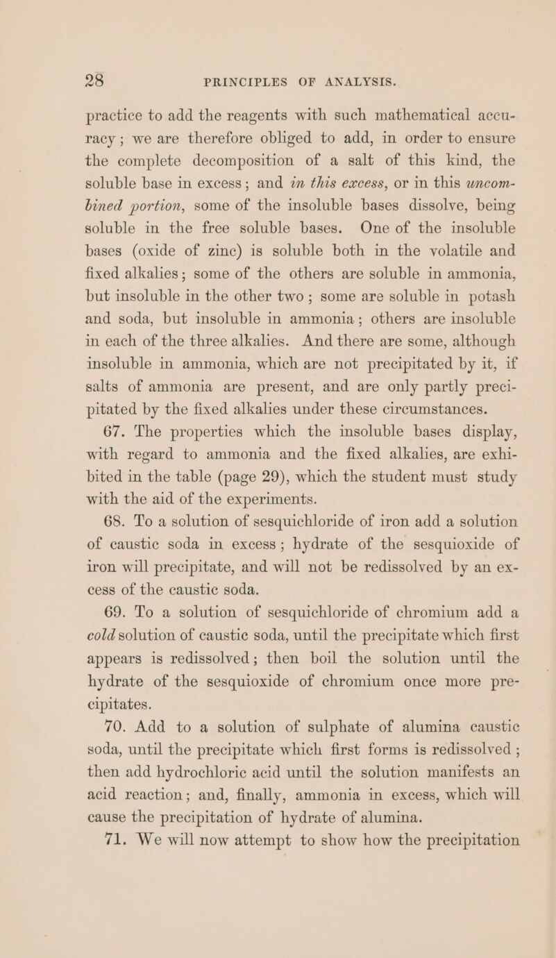 practice to add the reagents with such mathematical accu- racy ; we are therefore obliged to add, in order to ensure the complete decomposition of a salt of this kind, the soluble base in excess; and i this excess, or in this wncom- bined portion, some of the insoluble bases dissolve, being soluble in the free soluble bases. One of the insoluble bases (oxide of zinc) is soluble both in the volatile and fixed alkalies; some of the others are soluble in ammonia, but insoluble in the other two; some are soluble in potash and soda, but insoluble in ammonia; others are insoluble in each of the three alkalies. And there are some, although insoluble in ammonia, which are not precipitated by it, if salts of ammonia are present, and are only partly preci- pitated by the fixed alkalies under these circumstances. 67. The properties which the insoluble bases display, with regard to ammonia and the fixed alkalies, are exhi- bited in the table (page 29), which the student must study with the aid of the experiments. 68. To a solution of sesquichloride of iron add a solution of caustic soda in excess; hydrate of the sesquioxide of iron will precipitate, and will not be redissolved by an ex- cess of the caustic soda. 69. To a solution of sesquichloride of chromium add a cold solution of caustic soda, until the precipitate which first appears is redissolved; then boil the solution until the hydrate of the sesquioxide of chromium once more pre- cipitates. 70. Add to a solution of sulphate of alumina caustic soda, until the precipitate which first forms is redissolved ; then add hydrochloric acid until the solution manifests an acid reaction; and, finally, ammonia in excess, which will cause the precipitation of hydrate of alumina. 71. We will now attempt to show how the precipitation