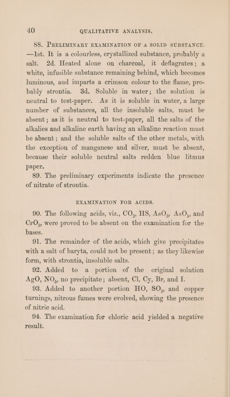 88. PRELIMINARY EXAMINATION OF a SOLID SUBSTANCE. —Ilst. It is a colourless, crystallized substance, probably a salt. 2d. Heated alone on charcoal, it deflagrates; a white, infusible substance remaining behind, which becomes luminous, aud imparts a crimson colour to the flame, pro- bably strontia. 3d. Soluble in water; the solution is neutral to test-paper. As it is soluble in water, a large number of substances, all the insoluble salts, must be absent; agit is neutral to test-paper, all the salts of the alkalies and alkaline earth having an alkaline reaction must be absent ; and the soluble salts of the other metals, with the exception of manganese and silver, must be absent, because their soluble neutral salts redden blue litmus paper. 89. The preliminary experiments indicate the presence of nitrate of strontia. EXAMINATION FOR ACIDS. 90. The following acids, viz., CO,, HS, AsO,, AsO,, and CrO,, were proved to be absent on the examination for the bases. | 91. The remainder of the acids, which give precipitates with a salt of baryta, could not be present; as they likewise form, with strontia, insoluble salts. 92. Added to a portion of the original solution AgO, NO,, no precipitate; absent, Cl, Cy, Br, and I. 93. Added to another portion HO, SO,, and copper turnings, nitrous fumes were evolved, showing the presence of nitric acid. 94. The examination for chloric acid yielded a negative result.