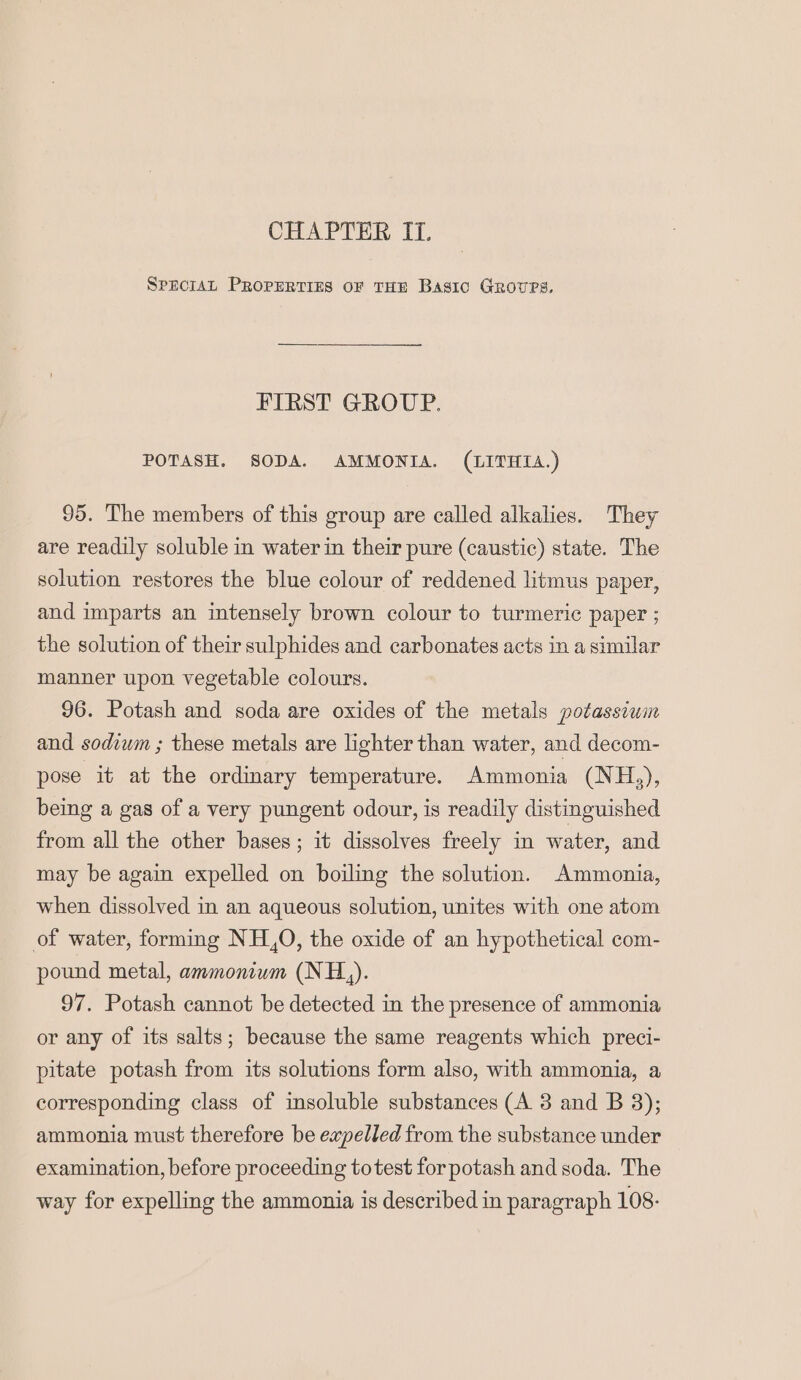 SPEcIAL PROPERTIES OF THE Basic Grovres. FIRST GROUP. POTASH. SODA. AMMONIA. (LITHIA.) 95. The members of this group are called alkalies. They are readily soluble in water in their pure (caustic) state. The solution restores the blue colour of reddened litmus paper, and imparts an intensely brown colour to turmeric paper ; the solution of their sulphides and carbonates acts in a similar manner upon vegetable colours. 96. Potash and soda are oxides of the metals potassium and sodium ; these metals are lighter than water, and decom- pose it at the ordinary temperature. Ammonia (NH.), being a gas of a very pungent odour, is readily distinguished from all the other bases; it dissolves freely in water, and may be again expelled on boiling the solution. Ammonia, when dissolved in an aqueous solution, unites with one atom of water, forming NH.,0, the oxide of an hypothetical com- pound metal, ammonium (NH,). 97. Potash cannot be detected in the presence of ammonia or any of its salts; because the same reagents which preci- pitate potash from its solutions form also, with ammonia, a corresponding class of insoluble substances (A 3 and B 3); ammonia must therefore be expelled from the substance under examination, before proceeding totest for potash and soda. The way for expelling the ammonia is described in paragraph 108: