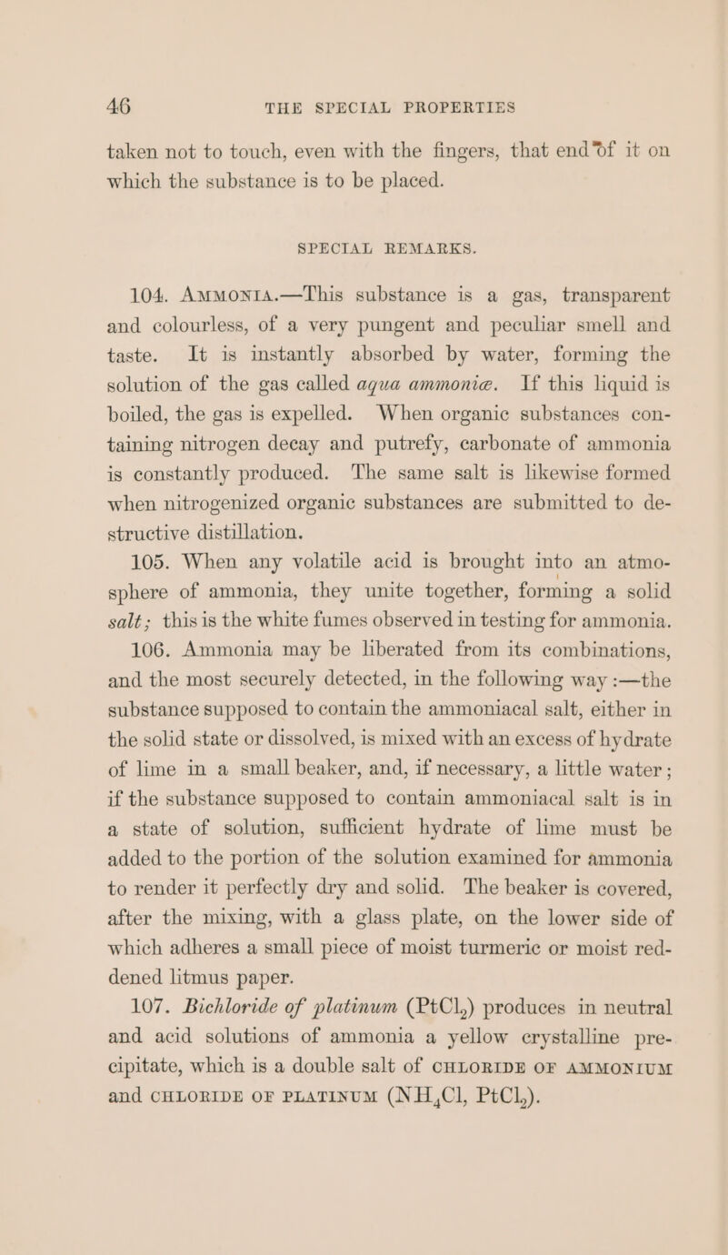 taken not to touch, even with the fingers, that end’of it on which the substance is to be placed. SPECIAL REMARKS. 104. AmmMont1a.—This substance is a gas, transparent and colourless, of a very pungent and peculiar smell and taste. It is instantly absorbed by water, forming the solution of the gas called aqua ammonia. If this liquid is boiled, the gas is expelled. When organic substances con- taining nitrogen decay and putrefy, carbonate of ammonia is constantly produced. The same salt is likewise formed when nitrogenized organic substances are submitted to de- structive distillation. 105. When any volatile acid is brought into an atmo- sphere of ammonia, they unite together, forming a solid salt; this is the white fumes observed in testing for ammonia. 106. Ammonia may be liberated from its combinations, and the most securely detected, in the following way :—the substance supposed to contain the ammoniacal salt, either in the solid state or dissolved, is mixed with an excess of hydrate of lime in a small beaker, and, if necessary, a little water ; if the substance supposed to contain ammoniacal salt is in a state of solution, sufficient hydrate of lime must be added to the portion of the solution examined for ammonia to render it perfectly dry and solid. The beaker is covered, after the mixing, with a glass plate, on the lower side of which adheres a small piece of moist turmeric or moist red- dened litmus paper. 107. Bichloride of platinwm (PtCl,) produces in neutral and acid solutions of ammonia a yellow crystalline pre- cipitate, which is a double salt of CHLORIDE OF AMMONIUM and CHLORIDE OF PLATINUM (NH,Cl, PtCl,).