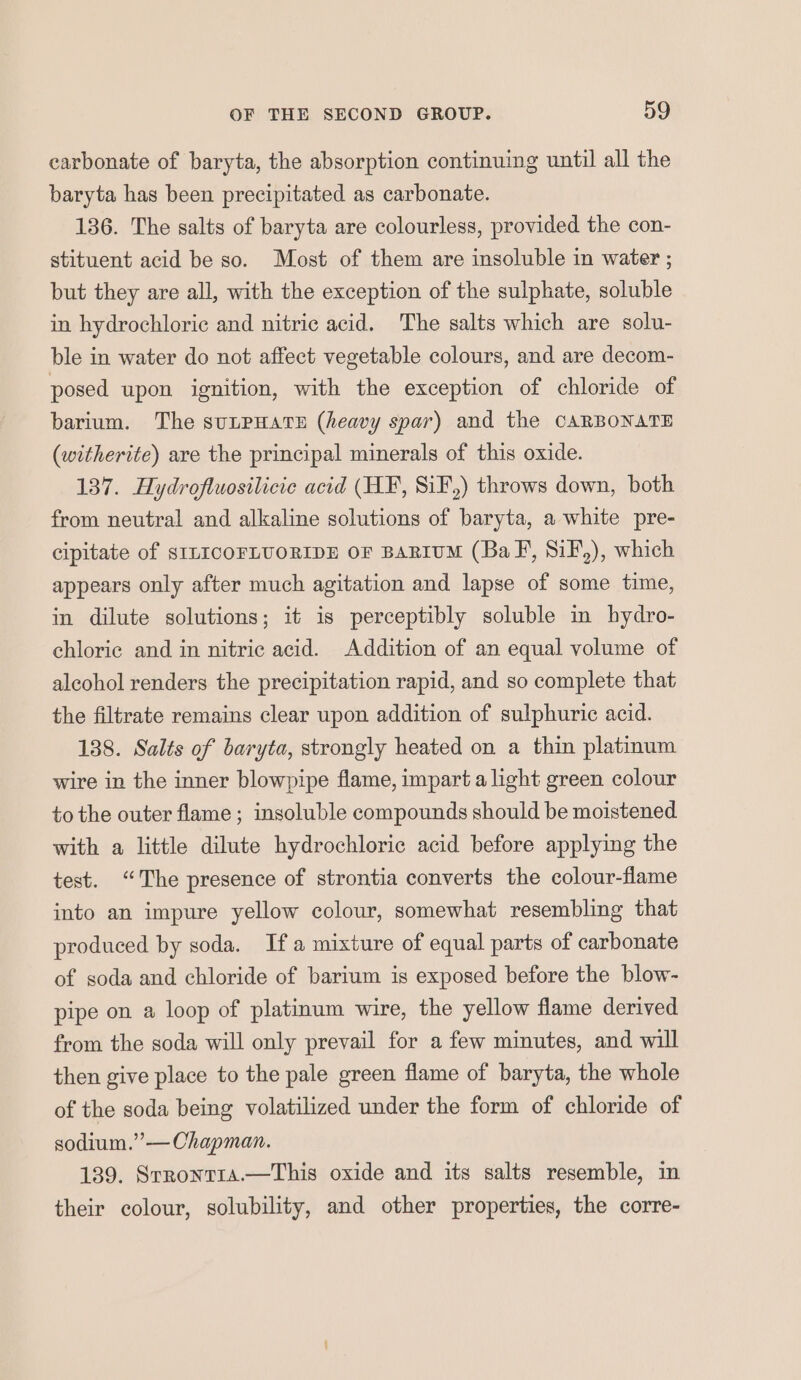 carbonate of baryta, the absorption continuing until all the baryta has been precipitated as carbonate. 136. The salts of baryta are colourless, provided the con- stituent acid be so. Most of them are insoluble in water ; but they are all, with the exception of the sulphate, soluble in hydrochloric and nitric acid. The salts which are solu- ble in water do not affect vegetable colours, and are decom- posed upon ignition, with the exception of chloride of barium. The suLPHATE (heavy spar) and the CARBONATE (witherite) are the principal minerals of this oxide. 137. Hydrofluosilicic acid (HF, SiF,) throws down, both from neutral and alkaline solutions of baryta, a white pre- cipitate of SILICOFLUORIDE OF BARIUM (BaF, SiF,), which appears only after much agitation and lapse of some time, in dilute solutions; it is perceptibly soluble in hydro- chloric and in nitric acid. Addition of an equal volume of alcohol renders the precipitation rapid, and so complete that the filtrate remains clear upon addition of sulphuric acid. 138. Salts of baryta, strongly heated on a thin platinum wire in the inner blowpipe flame, impart a light green colour to the outer flame ; insoluble compounds should be moistened with a little dilute hydrochloric acid before applying the test. “The presence of strontia converts the colour-flame into an impure yellow colour, somewhat resembling that produced by soda. Ifa mixture of equal parts of carbonate of soda and chloride of barium is exposed before the blow- pipe on a loop of platinum wire, the yellow flame derived from the soda will only prevail for a few minutes, and will then give place to the pale green flame of baryta, the whole of the soda being volatilized under the form of chloride of sodium.”-— Chapman. 139. Srrontra.—This oxide and its salts resemble, in their colour, solubility, and other properties, the corre-