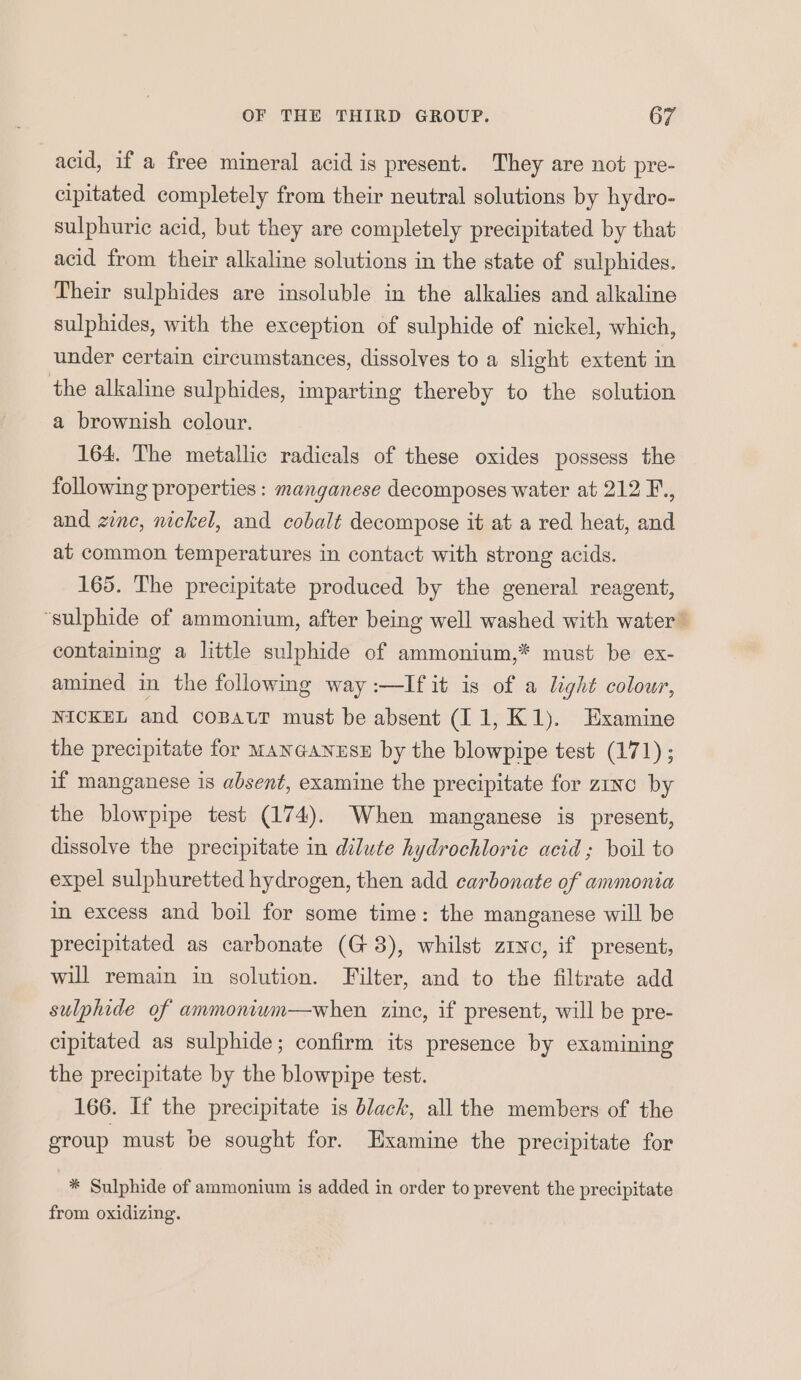 acid, if a free mineral acid is present. They are not pre- cipitated completely from their neutral solutions by hydro- sulphuric acid, but they are completely precipitated by that acid from their alkaline solutions in the state of sulphides. Their sulphides are insoluble in the alkalies and alkaline sulphides, with the exception of sulphide of nickel, which, under certain circumstances, dissolves to a slight extent in the alkaline sulphides, imparting thereby to the solution a brownish colour. 164. The metallic radicals of these oxides possess the following properties : manganese decomposes water at 212 F., and zinc, nickel, and cobalt decompose it at a red heat, and at common temperatures in contact with strong acids. 165. The precipitate produced by the general reagent, ‘sulphide of ammonium, after being well washed with water’ containing a little sulphide of ammonium,* must be ex- amined in the following way :—lIfit is of a light colour, NICKEL and coBatr must be absent (I 1, K1). Examine the precipitate for MANGANESE by the blowpipe test (171) ; if manganese is absent, examine the precipitate for zinc by the blowpipe test (174). When manganese is present, dissolve the precipitate in dilute hydrochloric acid; boil to expel sulphuretted hydrogen, then add carbonate of ammonia in excess and boil for some time: the manganese will be precipitated as carbonate (G3), whilst zrvo, if present, will remain in solution. Filter, and to the filtrate add sulphide of ammoniwum—when. zinc, if present, will be pre- cipitated as sulphide; confirm its presence by examining the precipitate by the blowpipe test. 166. If the precipitate is black, all the members of the group must be sought for. Examine the precipitate for * Sulphide of ammonium is added in order to prevent the precipitate from oxidizing.