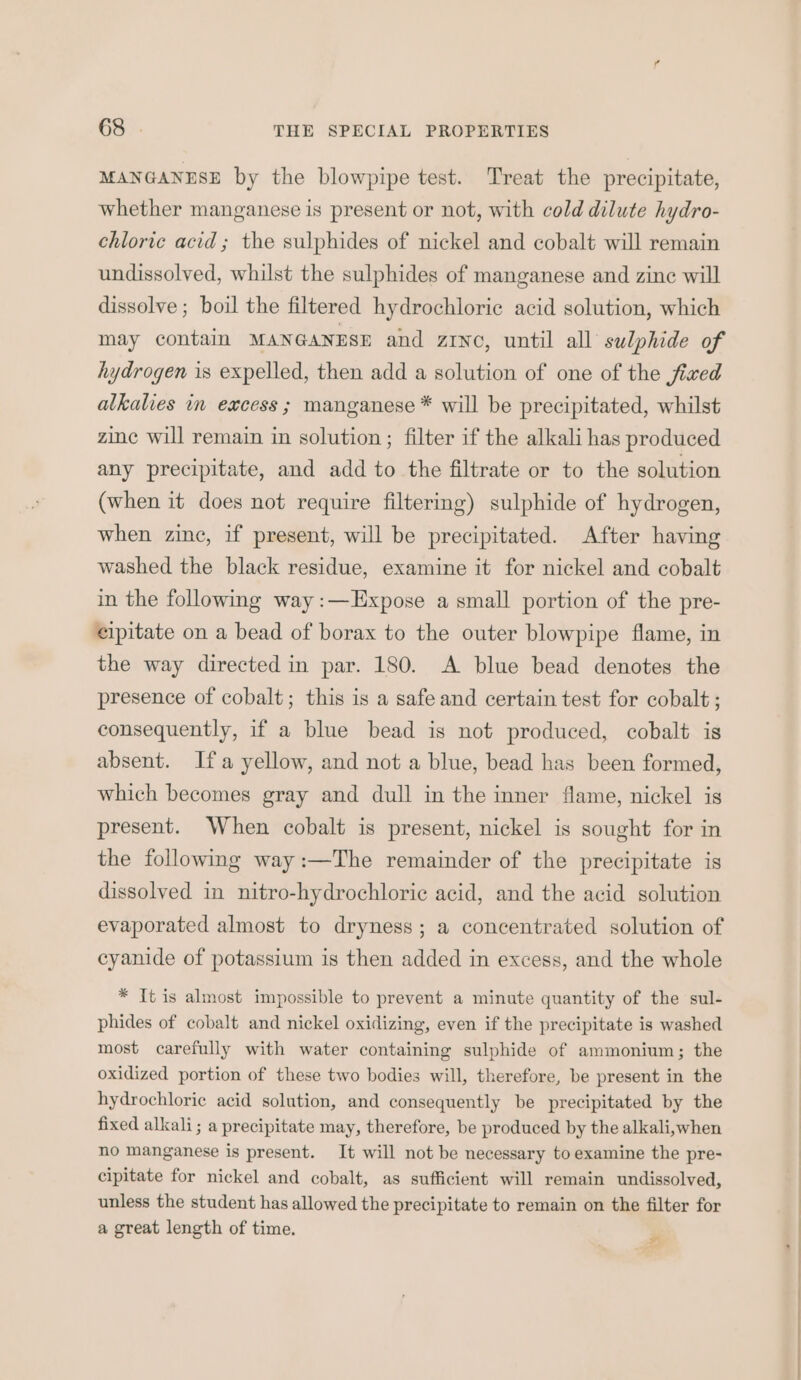 MANGANESE by the blowpipe test. Treat the precipitate, whether manganese is present or not, with cold dilute hydro- chloric acid; the sulphides of nickel and cobalt will remain undissolved, whilst the sulphides of manganese and zine will dissolve ; boil the filtered hydrochloric acid solution, which may contain MANGANESE and zrNc, until all sulphide of hydrogen 1s expelled, then add a solution of one of the fixed alkalies in excess ; manganese * will be precipitated, whilst zine will remain in solution; filter if the alkali has produced any precipitate, and add to the filtrate or to the solution (when it does not require filtering) sulphide of hydrogen, when zinc, if present, will be precipitated. After having washed the black residue, examine it for nickel and cobalt in the following way :—Expose a small portion of the pre- eipitate on a bead of borax to the outer blowpipe flame, in the way directed in par. 180. A blue bead denotes the presence of cobalt; this is a safe and certain test for cobalt ; consequently, if a blue bead is not produced, cobalt is absent. Ifa yellow, and not a blue, bead has been formed, which becomes gray and dull in the inner flame, nickel is present. When cobalt is present, nickel is sought for in the followmg way:—The remainder of the precipitate is dissolved in nitro-hydrochloric acid, and the acid solution evaporated almost to dryness; a concentrated solution of cyanide of potassium is then added in excess, and the whole * It is almost impossible to prevent a minute quantity of the sul- phides of cobalt and nickel oxidizing, even if the precipitate is washed most carefully with water containing sulphide of ammonium; the oxidized portion of these two bodies will, therefore, be present in the hydrochloric acid solution, and consequently be precipitated by the fixed alkali; a precipitate may, therefore, be produced by the alkali,when no manganese is present. It will not be necessary to examine the pre- cipitate for nickel and cobalt, as sufficient will remain undissolved, unless the student has allowed the precipitate to remain on the filter for a great length of time. #5