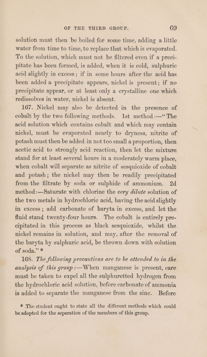 solution must then be boiled for some time, adding a little water from time to time, to replace that which is evaporated. To the solution, which must not be filtered even if a preci- pitate has been formed, is added, when it is cold, sulphuric acid slightly in excess; if in some hours after the acid has been added a precipitate appears, nickel is present; if no precipitate appear, or at least only a crystalline one which —redissolves in water, nickel is absent. 167. Nickel may also be detected in the presence of cobalt by the two following methods. 1st method:—“The acid solution which contains cobalt and which may contain nickel, must be evaporated nearly to dryness, nitrite of potash must then be added in not too small a proportion, then acetic acid to strongly acid reaction, then let the mixture stand for at least several hours in a moderately warm place, when cobalt will separate as nitrite of sesquioxide of cobalt and potash; the nickel may then be readily precipitated from the filtrate by soda or sulphide of ammonium. 2d method:—Saturate with chlorine the very dilute solution of the two metals in hydrochloric acid, having the acid slightly in excess; add carbonate of baryta in excess, and let the fluid stand twenty-four hours. The cobalt is entirely pre- cipitated in this process as black sesquioxide, whilst the nickel remains in solution, and may, after the removal of the baryta by sulphuric acid, be thrown down with solution of soda.” * 168. The following precautions are to be attended to in the analysis of this group :—When manganese is present, care must be taken to expel all the sulphuretted hydrogen from the hydrochloric acid solution, before carbonate of ammonia is added to separate the manganese from the zinc. Before * The student ought to state all the different methods which could be adopted for the separation of the members of this group.