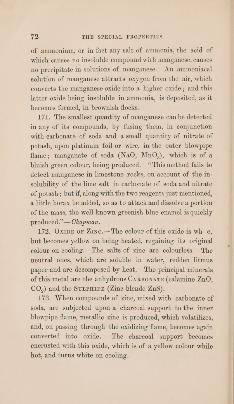 of ammonium, or in fact any salt of ammonia, the acid of which causes no insoluble compound with manganese, causes no precipitate in solutions of manganese. An ammoniacal solution of manganese attracts oxygen from the air, which converts the manganese oxide into a higher oxide; and this latter oxide being insoluble in ammonia, is deposited, as it becomes formed, in brownish flocks. 171. The smallest quantity of manganese can be detected in any of its compounds, by fusing them, in conjunction with carbonate of soda and a small quantity of nitrate of potash, upon platinum foil or wire, in the outer blowpipe flame; manganate of soda (NaO, MnO,), which is of a bluish green colour, being produced. ‘This method fails to detect manganese in limestone rocks, on account of the in- solubility of the lime salt in carbonate of soda and nitrate of potash ; but if, along with the two reagents just mentioned, a little borax be added, so as to attack and dissolve a portion of the mass, the well-known greenish blue enamel is quickly produced.” — Chapman. 172. Oxipr oF Zinc.—The colour of this oxide is wh e, but becomes yellow on being heated, regaining its original colour on cooling. The salts of zine are colourless. The neutral ones, which are soluble in water, redden litmus paper and are decomposed by heat. The principal minerals of this metal are the anhydrous CarBonatH (calamine ZnO, CO,) and the SutpHipe (Zinc blende ZnS). 173. When compounds of zinc, mixed with carbonate of soda, are subjected upon a charcoal support to the inner blowpipe flame, metallic zine is produced, which volatilizes, and, on passing through the oxidizing flame, becomes again converted into oxide. The charcoal support becomes encrusted with this oxide, which is of a yellow colour while hot, and turns white on cooling.