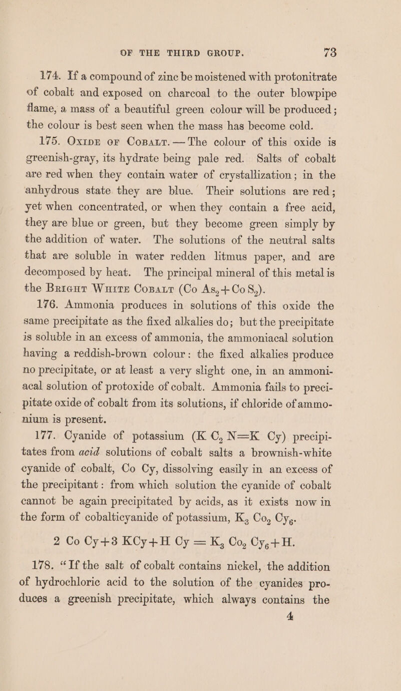 174. If a compound of zinc be moistened with protonitrate of cobalt and exposed on charcoal to the outer blowpipe flame, a mass of a beautiful green colour will be produced ; the colour is best seen when the mass has become cold. 175. Oxtpn or Cospait.—The colour of this oxide is greenish-gray, its hydrate being pale red. Salts of cobalt are red when they contain water of crystallization; in the anhydrous state they are blue. Their solutions are red; yet when concentrated, or when they contain a free acid, they are blue or green, but they become green simply by the addition of water. The solutions of the neutral salts that are soluble in water redden litmus paper, and are decomposed by heat. The principal mineral of this metal is the Brienr Wurre Copatt (Co As,+CoS,). 176. Ammonia produces in solutions of this oxide the same precipitate as the fixed alkalies do; but the precipitate is soluble in an excess of ammonia, the ammoniacal solution having a reddish-brown colour: the fixed alkalies produce no precipitate, or at least a very slight one, in an ammoni- acal solution of protoxide of cobalt. Ammonia fails to preci- pitate oxide of cobalt from its solutions, if chloride of ammo- nium is present. 177. Cyanide of potassium (KC, N=K Cy) precipi- tates from acid solutions of cobalt salts a brownish-white cyanide of cobalt, Co Cy, dissolving easily in an excess of the precipitant: from which solution the cyanide of cobalt cannot be again precipitated by acids, as it exists now in the form of cobalticyanide of potassium, K, Co, Cyg. 2 Co Cy+3 KCy+H Cy = K, Oo, Cy,+H. 178. “Ifthe salt of cobalt contains nickel, the addition of hydrochloric acid to the solution of the cyanides pro- duces a greenish precipitate, which always contains the 4