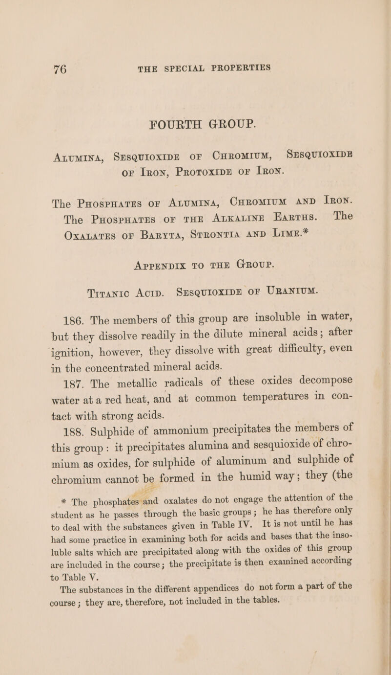 FOURTH GROUP. AnuUMINA, SESQUIOXIDE OF CHROMIUM, SESQUIOXIDE or Iron, ProroxipE oF IRon. The Poospuares or Atumina, Curomrum AND Iron. The Puospuares or THE AtKaLine Earrus. The OxaLatrs or Baryta, Srrontia AND Lrmu.* APPENDIX TO THE GROUP. Tiranto Actp. SESQUIOXIDE oF URANIUM. 186. The members of this group are insoluble in water, but they dissolve readily in the dilute mineral acids; after ignition, however, they dissolve with great difficulty, even in the concentrated mineral acids. 187. The metallic radicals of these oxides decompose water ata red heat, and at common temperatures in con- tact with strong acids. 188. Sulphide of ammonium precipitates the members of this group: it precipitates alumina and sesquioxide of chro- mium as oxides, for sulphide of aluminum and sulphide of chromium cannot be formed in the humid way; they (the ee * The phosphates and oxalates do not engage the attention of the student as he passes through the basic groups ; he has therefore only to deal with the substances given in Table IV. It is not until he has had some practice in examining both for acids and bases that the inso- luble salts which are precipitated along with the oxides of this group are included in the course; the precipitate is then examined according to Table V. The substances in the different appendices do not form a part of the course ; they are, therefore, not included in the tables.