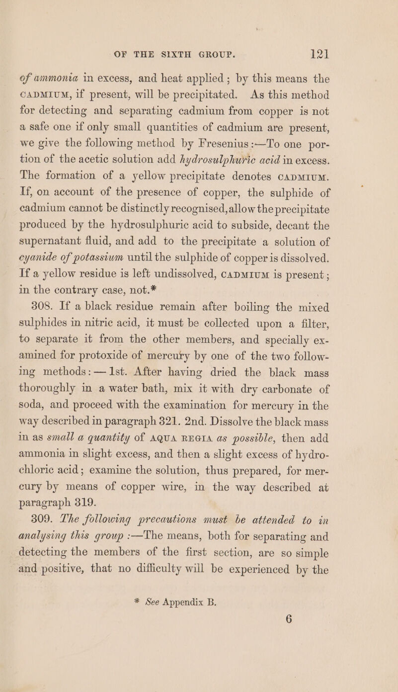 of ammonia in excess, and heat applied; by this means the CADMIUM, if present, will be precipitated. As this method for detecting and separating cadmium from copper is not a safe one if only small quantities of cadmium are present, we give the following method by Fresenius:—To one por- tion of the acetic solution add hydrosulphuric acid in excess. The formation of a yellow precipitate denotes CADMIUM. If, on account of the presence of copper, the sulphide of cadmium cannot be distinctly recognised, allow the precipitate produced by the hydrosulphuric acid to subside, decant the supernatant fluid, and add to the precipitate a solution of cyanide of potassiwm until the sulphide of copper is dissolved. If a yellow residue is left undissolved, capmivm is present ; in the contrary case, not.* 308. If a black residue remain after boiling the mixed sulphides in nitric acid, it must be collected upon a filter, to separate it from the other members, and specially ex- amined for protoxide of mercury by one of the two follow- ing methods:— Ist. After having dried the black mass thoroughly in a water bath, mix it with dry carbonate of soda, and proceed with the examination for mercury in the way described in paragraph 321. 2nd. Dissolve the black mass m as small a quantity of AqUA REGIA as possible, then add ammonia in slight excess, and then a slight excess of hydro- chloric acid ; examine the solution, thus prepared, for mer- cury by means of copper wire, in the way described at paragraph 319. 309. The following precautions must be attended to in analysing this group :—The means, both for separating and detecting the members of the first section, are so simple and positive, that no difficulty will be experienced by the * See Appendix B.