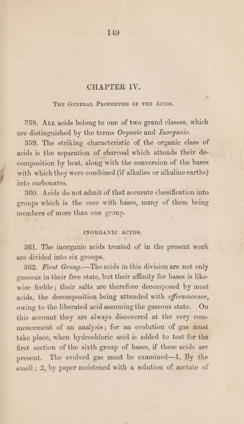 GRY et the, CHAPTER IV. THe GENERAL PROPERTIES OF THE ACIDS. 358. Axx acids belong to one of two grand classes, which are distinguished by the terms Organic and Inorganic. 359. The striking characteristic of the organic class of acids is the separation of charcoal which attends their de- composition by heat, along with the conversion of the bases with which they were combined (if alkalies or alkaline earths) into carbonates. 360. Acids do not admit of that accurate classification into groups which is the case with bases, many of them being members of more than one group. INORGANIC ACIDS. 361. The imorganic acids treated of in the present work are divided into six groups. 362. First Group.—The acids in this division are not only gaseous in their free state, but their affinity for bases is like- wise feeble; their salts are therefore decomposed by most acids, the decomposition being attended with effervescence, owing to the liberated acid assuming the gaseous state. On this account they are always discovered at the very com- mencement of an analysis; for an evolution of gas must take place, when hydrochloric acid is added to test for the first section of the sixth group of bases, if these acids are present. The evolved gas must be examined—l, By the smell ; 2, by paper moistened with a solution of acetate of