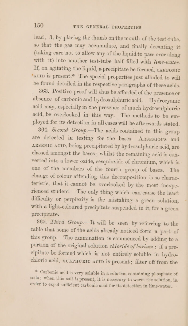 lead; 3, by placing the thumb on the mouth of the test-tube, so that the gas may accumulate, and finally decanting it (taking care not to allow any of the liquid to pass over along with it) into another test-tube half filled with Lime-water. If, on agitating the liquid, a precipitate be formed, cARBONIC “ACID is present.* The special properties just alluded to will be found detailed in the respective paragraphs of these acids. 363. Positive proof will thus be afforded of the presence or absence of carbonic and hydrosulphurie acid. Hydrocyanic acid may, especially in the presence of much hy drosulphurie acid, be overlooked in this way. The methods to be em- ployed for its detection in all cases will be afterwards stated. 364. Second Group—tThe acids contained in this group are detected in testing for the bases. ARsENIOoUS and ARSENIO ACID, being precipitated by hydrosulphuric acid, are classed amongst the bases ; whilst the remaining acid is con- verted into a lower oxide, sesquioxide of chromium, which is one of the members of the fourth group of bases. The change of colour attending this decomposition is so charac- teristic, that it cannot be overlooked by the most inexpe- rienced student. The only thing which can cause the least difficulty or perplexity is the mistaking a green solution, with a light-coloured precipitate suspended in it, for a green precipitate. 365. Third Group—tlt will be seen by referring to the table that some of the acids already noticed form a part of this group. The examination is commenced by adding to a portion of the original solution chloride of bariwm ; if a pre- cipitate be formed which is not entirely soluble in hydro- chloric acid, suLPHURIC ACTD is present; filter off from the * Carbonic acid is very soluble in a solution containing phosphate of soda ; when this salt is present, it is necessary to warm the solution, in order to expel sufficient carbonic acid for its detection in lime-water.