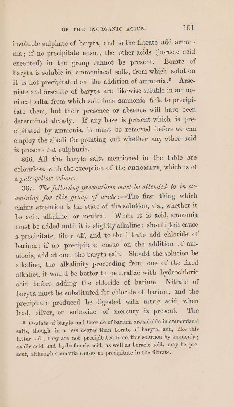 insoluble sulphate of baryta, and to the filtrate add ammo- nia; if no precipitate ensue, the other acids (boracic acid excepted) in the group cannot be present. Borate of baryta is soluble in ammoniacal salts, from which solution it is not precipitated on the addition of ammonia.* Arse- niate and arsenite of baryta are likewise soluble in ammo-_ niacal salts, from which solutions ammonia fails to precipi- tate them, but their presence or absence will have been determined already. If any base is present which is pre- cipitated by ammonia, it must be removed before we can employ the alkali for pointing out whether any other acid is present but sulphuric. 366. All the baryta salts mentioned in the table are colourless, with the exception of the curomat#, which is of a pale-yellow colour. 367. The following precautions must be attended to i ex- amining for this group of acids :—The first thing which claims attention is the state of the solution, viz., whether it be acid, alkaline, or neutral. When it is acid, ammonia must be added until it is slightly alkaline ; should this cause a precipitate, filter off, and to the filtrate add chloride of barium; if no precipitate ensue on the addition of am- monia, add at once the baryta salt. Should the solution be alkaline, the alkalinity proceeding from one of the fixed alkalies, it would be better to neutralize with hydrochloric acid before adding the chloride of barium. Nitrate of baryta must be substituted for chloride of barium, and the precipitate produced be digested with nitric acid, when lead, silver, or suboxide of mercury is present. The * Oxalate of baryta and fluoride of barium are soluble in ammoniaca] salts, though in a less degree than borate of baryta, and, like this latter salt, they are not precipitated from this solution by ammonia ; oxalic acid and hydrofluoric acid, as well as boracic acid, may be pre- sent, although ammonia causes no precipitate in the filtrate.